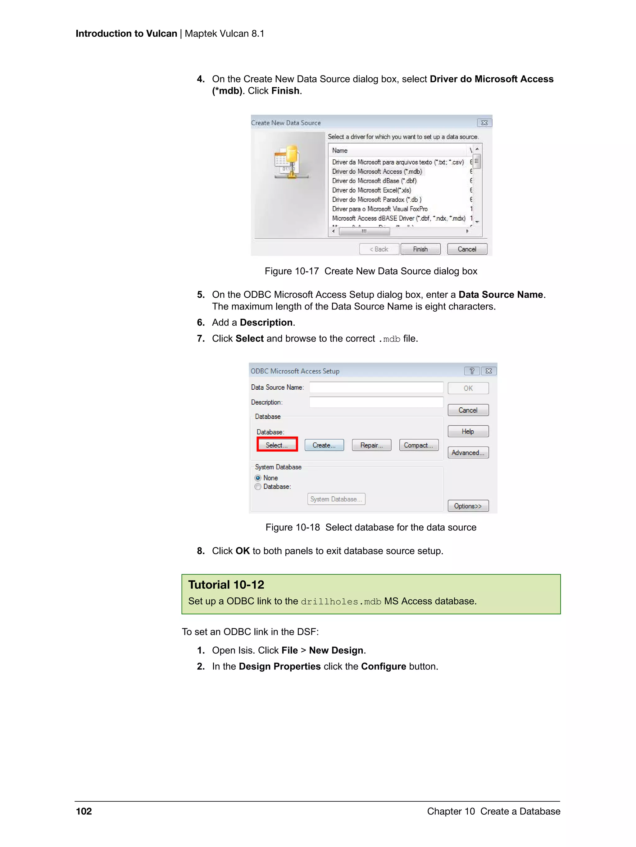 Introduction to Vulcan | Maptek Vulcan 8.1
102 Chapter 10 Create a Database
4. On the Create New Data Source dialog box, select Driver do Microsoft Access
(*mdb). Click Finish.
Figure 10-17 Create New Data Source dialog box
5. On the ODBC Microsoft Access Setup dialog box, enter a Data Source Name.
The maximum length of the Data Source Name is eight characters.
6. Add a Description.
7. Click Select and browse to the correct .mdb file.
Figure 10-18 Select database for the data source
8. Click OK to both panels to exit database source setup.
To set an ODBC link in the DSF:
1. Open Isis. Click File > New Design.
2. In the Design Properties click the Configure button.
Tutorial 10-12
Set up a ODBC link to the drillholes.mdb MS Access database.
 