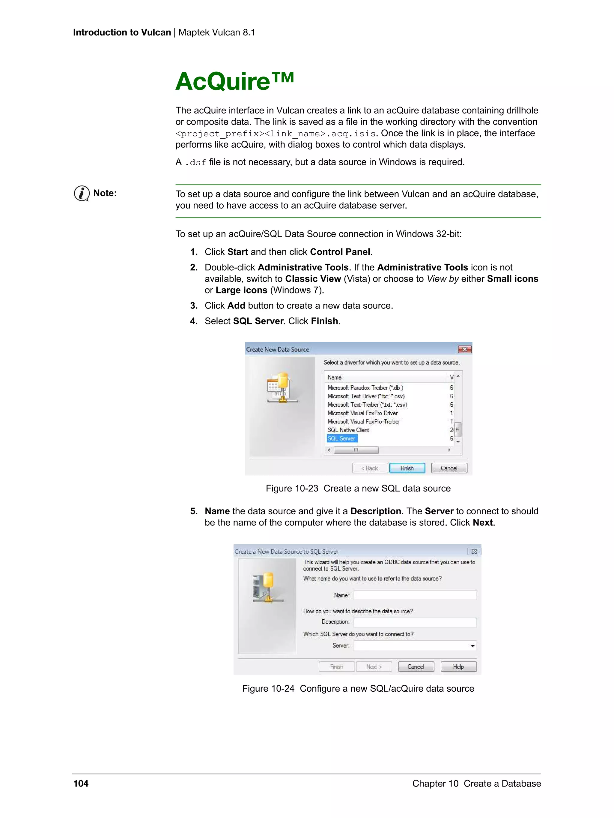 Introduction to Vulcan | Maptek Vulcan 8.1
104 Chapter 10 Create a Database
AcQuire™
The acQuire interface in Vulcan creates a link to an acQuire database containing drillhole
or composite data. The link is saved as a file in the working directory with the convention
<project_prefix><link_name>.acq.isis. Once the link is in place, the interface
performs like acQuire, with dialog boxes to control which data displays.
A .dsf file is not necessary, but a data source in Windows is required.
To set up an acQuire/SQL Data Source connection in Windows 32-bit:
1. Click Start and then click Control Panel.
2. Double-click Administrative Tools. If the Administrative Tools icon is not
available, switch to Classic View (Vista) or choose to View by either Small icons
or Large icons (Windows 7).
3. Click Add button to create a new data source.
4. Select SQL Server. Click Finish.
Figure 10-23 Create a new SQL data source
5. Name the data source and give it a Description. The Server to connect to should
be the name of the computer where the database is stored. Click Next.
Figure 10-24 Configure a new SQL/acQuire data source
Note: To set up a data source and configure the link between Vulcan and an acQuire database,
you need to have access to an acQuire database server.
 