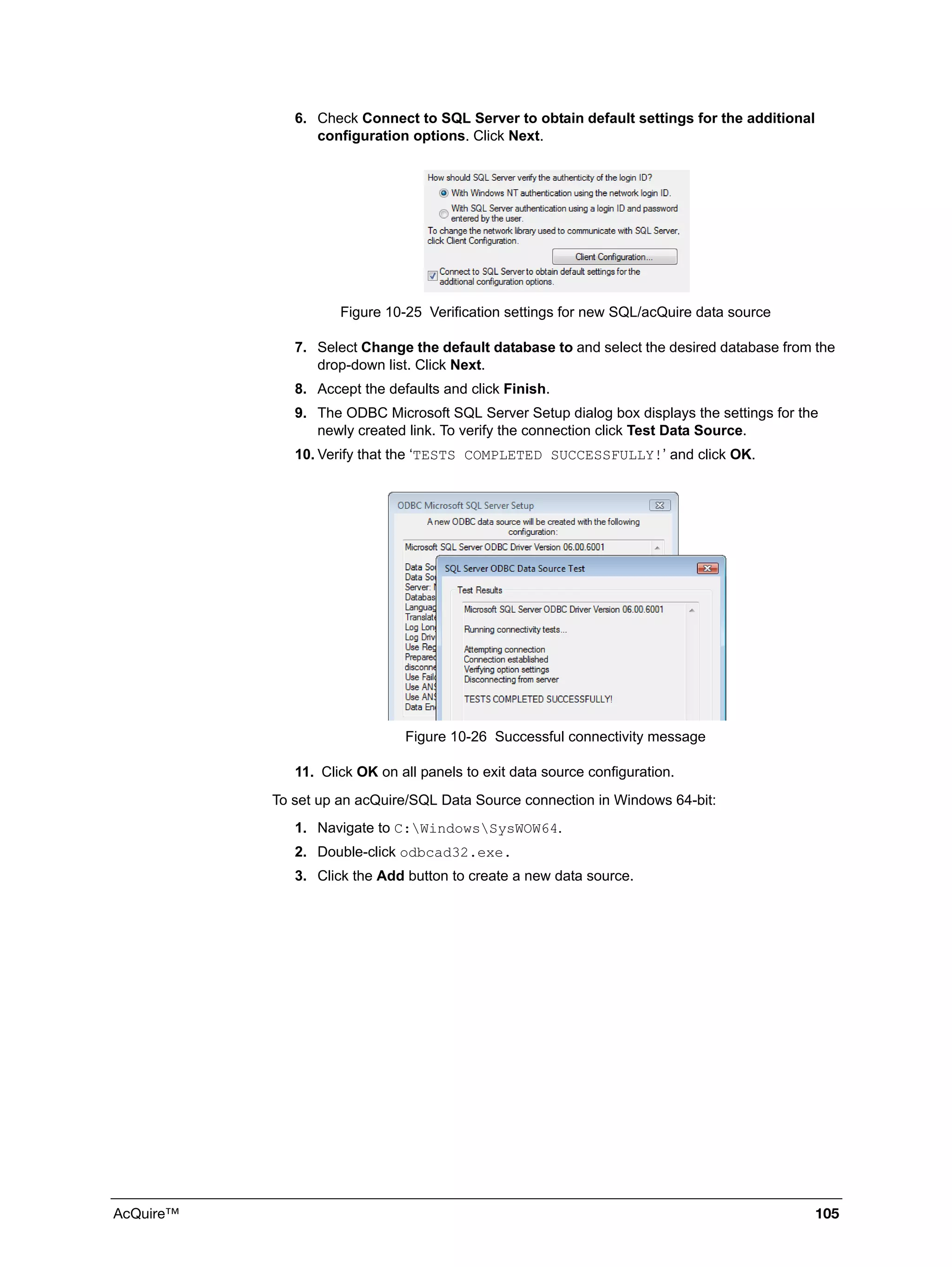 AcQuire™ 105
6. Check Connect to SQL Server to obtain default settings for the additional
configuration options. Click Next.
Figure 10-25 Verification settings for new SQL/acQuire data source
7. Select Change the default database to and select the desired database from the
drop-down list. Click Next.
8. Accept the defaults and click Finish.
9. The ODBC Microsoft SQL Server Setup dialog box displays the settings for the
newly created link. To verify the connection click Test Data Source.
10. Verify that the ‘TESTS COMPLETED SUCCESSFULLY!’ and click OK.
Figure 10-26 Successful connectivity message
11. Click OK on all panels to exit data source configuration.
To set up an acQuire/SQL Data Source connection in Windows 64-bit:
1. Navigate to C:WindowsSysWOW64.
2. Double-click odbcad32.exe.
3. Click the Add button to create a new data source.
 