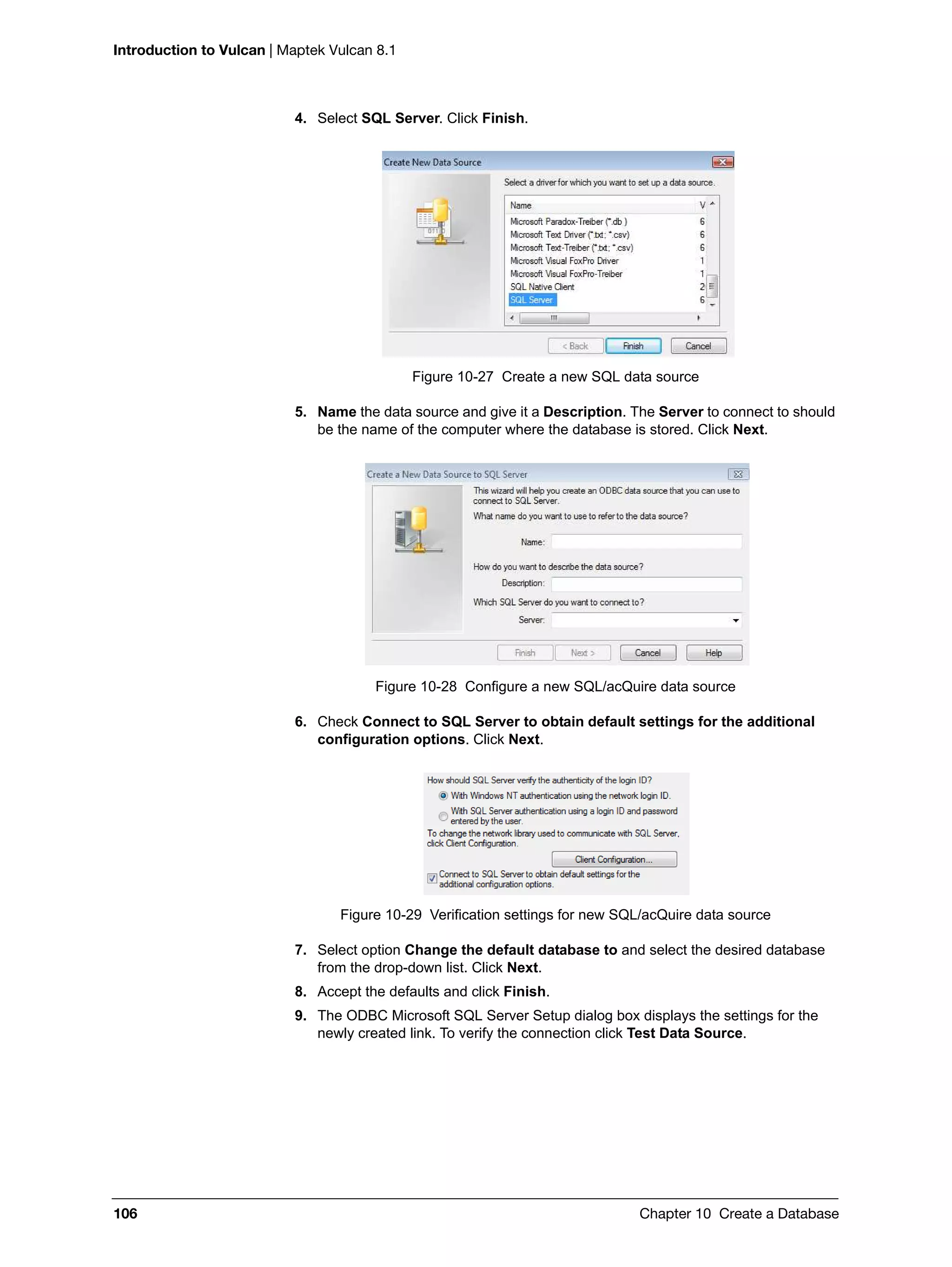 Introduction to Vulcan | Maptek Vulcan 8.1
106 Chapter 10 Create a Database
4. Select SQL Server. Click Finish.
Figure 10-27 Create a new SQL data source
5. Name the data source and give it a Description. The Server to connect to should
be the name of the computer where the database is stored. Click Next.
Figure 10-28 Configure a new SQL/acQuire data source
6. Check Connect to SQL Server to obtain default settings for the additional
configuration options. Click Next.
Figure 10-29 Verification settings for new SQL/acQuire data source
7. Select option Change the default database to and select the desired database
from the drop-down list. Click Next.
8. Accept the defaults and click Finish.
9. The ODBC Microsoft SQL Server Setup dialog box displays the settings for the
newly created link. To verify the connection click Test Data Source.
 