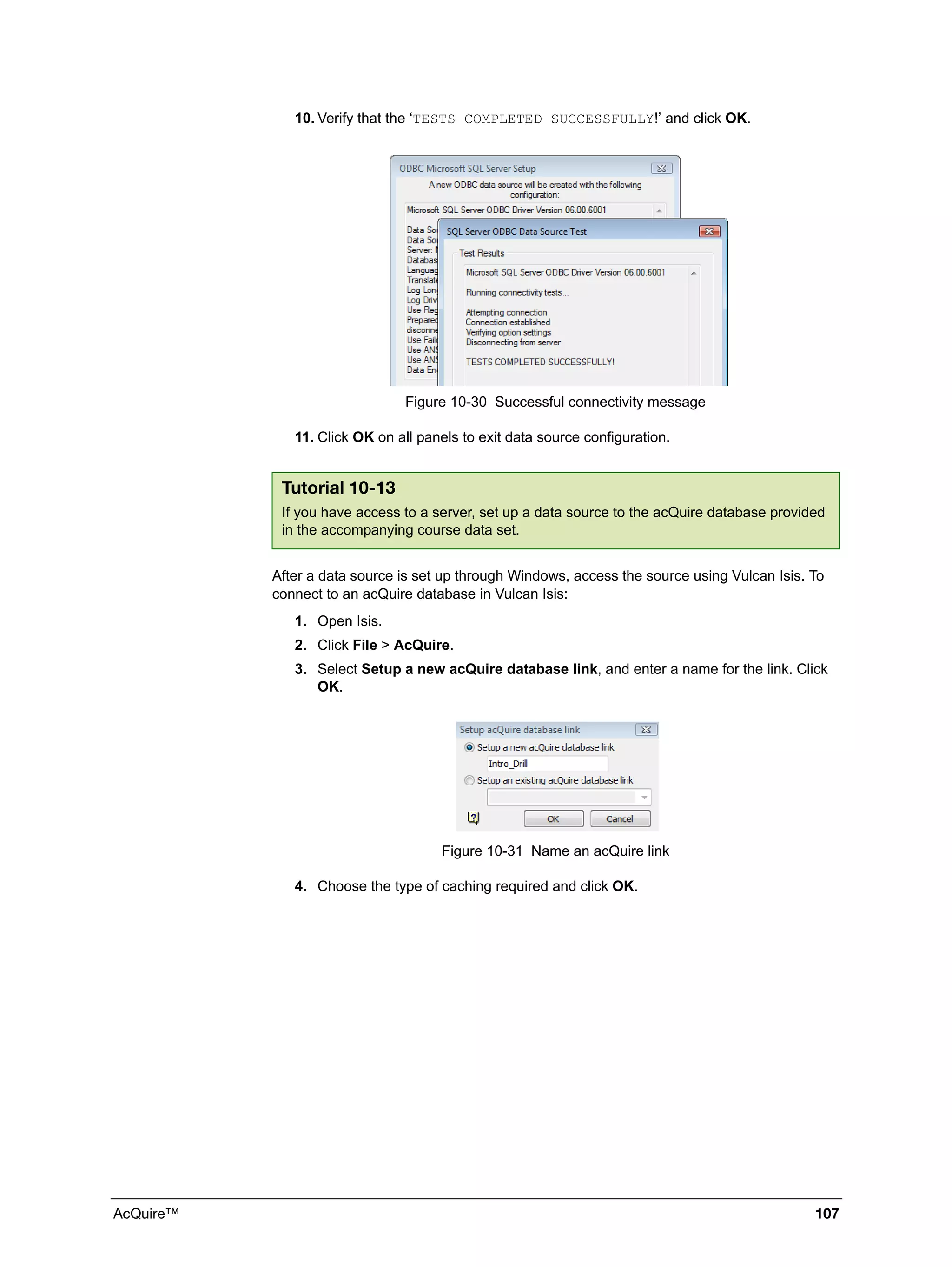 AcQuire™ 107
10. Verify that the ‘TESTS COMPLETED SUCCESSFULLY!’ and click OK.
Figure 10-30 Successful connectivity message
11. Click OK on all panels to exit data source configuration.
After a data source is set up through Windows, access the source using Vulcan Isis. To
connect to an acQuire database in Vulcan Isis:
1. Open Isis.
2. Click File > AcQuire.
3. Select Setup a new acQuire database link, and enter a name for the link. Click
OK.
Figure 10-31 Name an acQuire link
4. Choose the type of caching required and click OK.
Tutorial 10-13
If you have access to a server, set up a data source to the acQuire database provided
in the accompanying course data set.
 
