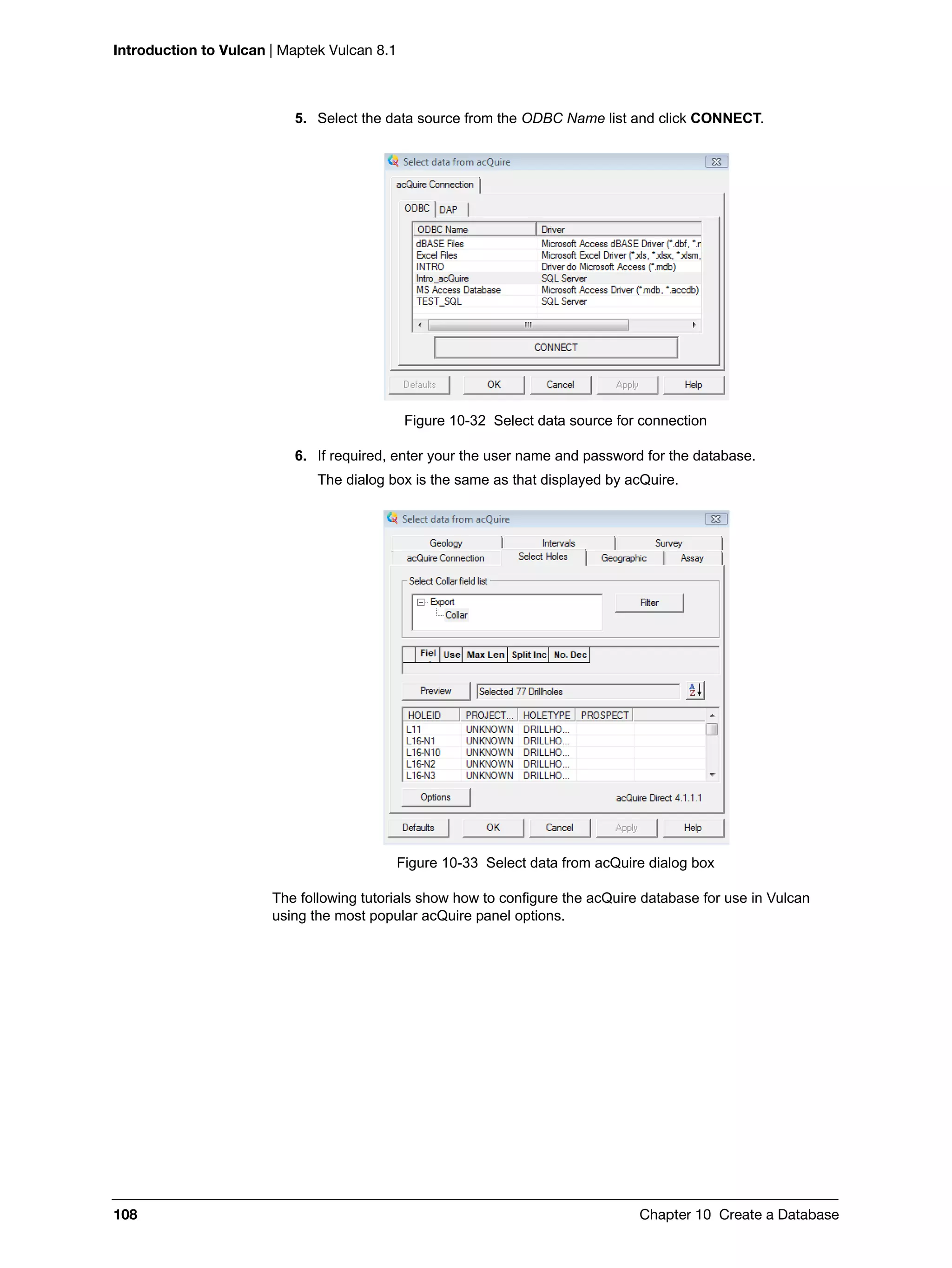 Introduction to Vulcan | Maptek Vulcan 8.1
108 Chapter 10 Create a Database
5. Select the data source from the ODBC Name list and click CONNECT.
Figure 10-32 Select data source for connection
6. If required, enter your the user name and password for the database.
The dialog box is the same as that displayed by acQuire.
Figure 10-33 Select data from acQuire dialog box
The following tutorials show how to configure the acQuire database for use in Vulcan
using the most popular acQuire panel options.
 