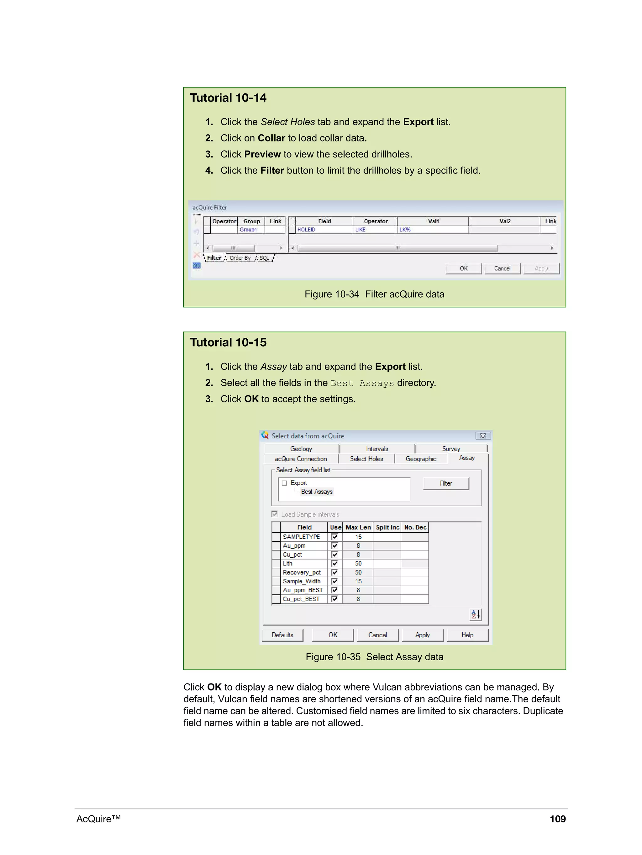 AcQuire™ 109
Click OK to display a new dialog box where Vulcan abbreviations can be managed. By
default, Vulcan field names are shortened versions of an acQuire field name.The default
field name can be altered. Customised field names are limited to six characters. Duplicate
field names within a table are not allowed.
Tutorial 10-14
1. Click the Select Holes tab and expand the Export list.
2. Click on Collar to load collar data.
3. Click Preview to view the selected drillholes.
4. Click the Filter button to limit the drillholes by a specific field.
Figure 10-34 Filter acQuire data
Tutorial 10-15
1. Click the Assay tab and expand the Export list.
2. Select all the fields in the Best Assays directory.
3. Click OK to accept the settings.
Figure 10-35 Select Assay data
 