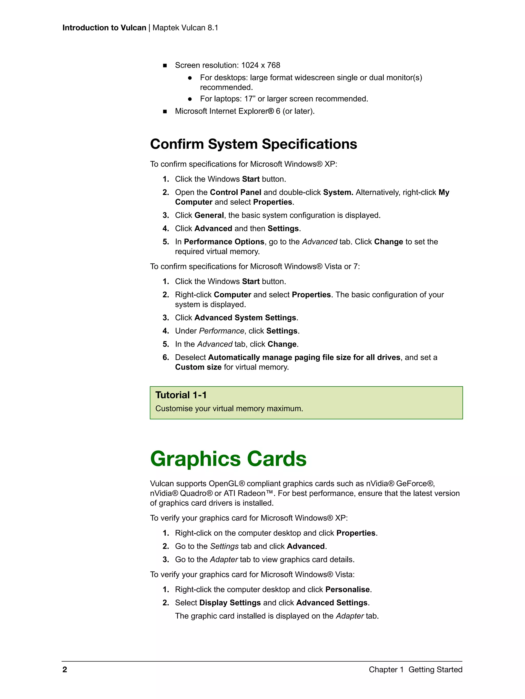 Introduction to Vulcan | Maptek Vulcan 8.1
2 Chapter 1 Getting Started
 Screen resolution: 1024 x 768
 For desktops: large format widescreen single or dual monitor(s)
recommended.
 For laptops: 17” or larger screen recommended.
 Microsoft Internet Explorer® 6 (or later).
Confirm System Specifications
To confirm specifications for Microsoft Windows® XP:
1. Click the Windows Start button.
2. Open the Control Panel and double-click System. Alternatively, right-click My
Computer and select Properties.
3. Click General, the basic system configuration is displayed.
4. Click Advanced and then Settings.
5. In Performance Options, go to the Advanced tab. Click Change to set the
required virtual memory.
To confirm specifications for Microsoft Windows® Vista or 7:
1. Click the Windows Start button.
2. Right-click Computer and select Properties. The basic configuration of your
system is displayed.
3. Click Advanced System Settings.
4. Under Performance, click Settings.
5. In the Advanced tab, click Change.
6. Deselect Automatically manage paging file size for all drives, and set a
Custom size for virtual memory.
Graphics Cards
Vulcan supports OpenGL® compliant graphics cards such as nVidia® GeForce®,
nVidia® Quadro® or ATI Radeon™. For best performance, ensure that the latest version
of graphics card drivers is installed.
To verify your graphics card for Microsoft Windows® XP:
1. Right-click on the computer desktop and click Properties.
2. Go to the Settings tab and click Advanced.
3. Go to the Adapter tab to view graphics card details.
To verify your graphics card for Microsoft Windows® Vista:
1. Right-click the computer desktop and click Personalise.
2. Select Display Settings and click Advanced Settings.
The graphic card installed is displayed on the Adapter tab.
Tutorial 1-1
Customise your virtual memory maximum.
 