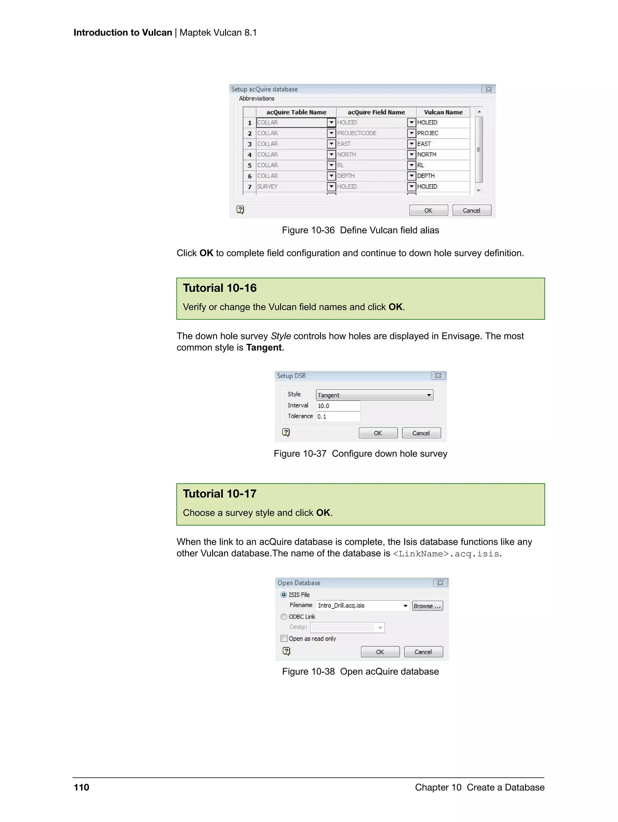 Introduction to Vulcan | Maptek Vulcan 8.1
110 Chapter 10 Create a Database
Figure 10-36 Define Vulcan field alias
Click OK to complete field configuration and continue to down hole survey definition.
The down hole survey Style controls how holes are displayed in Envisage. The most
common style is Tangent.
Figure 10-37 Configure down hole survey
When the link to an acQuire database is complete, the Isis database functions like any
other Vulcan database.The name of the database is <LinkName>.acq.isis.
Figure 10-38 Open acQuire database
Tutorial 10-16
Verify or change the Vulcan field names and click OK.
Tutorial 10-17
Choose a survey style and click OK.
 