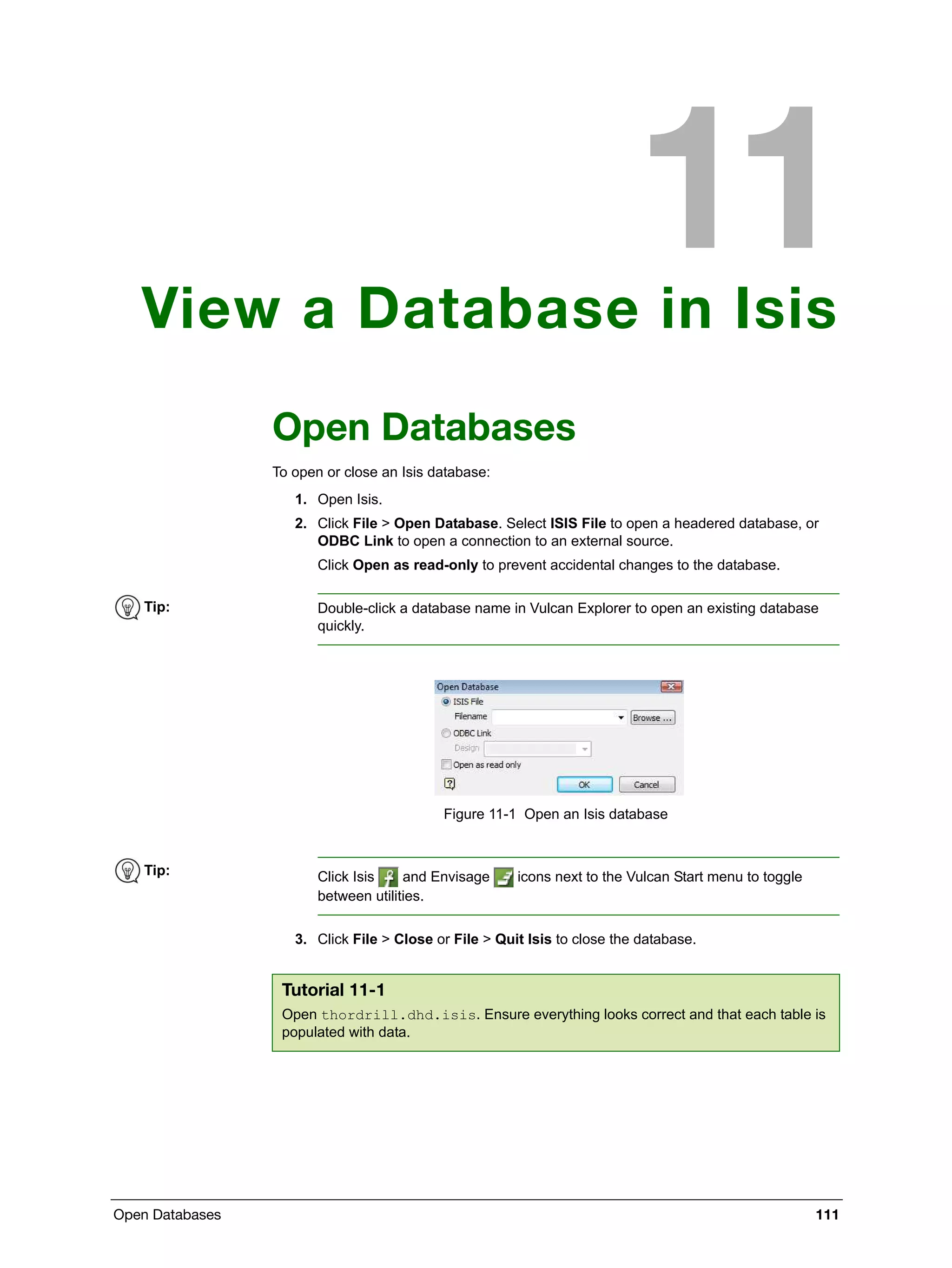 Open Databases 111
View a Database in Isis
Open Databases
To open or close an Isis database:
1. Open Isis.
2. Click File > Open Database. Select ISIS File to open a headered database, or
ODBC Link to open a connection to an external source.
Click Open as read-only to prevent accidental changes to the database.
Figure 11-1 Open an Isis database
3. Click File > Close or File > Quit Isis to close the database.
Tip: Double-click a database name in Vulcan Explorer to open an existing database
quickly.
Tip: Click Isis and Envisage icons next to the Vulcan Start menu to toggle
between utilities.
Tutorial 11-1
Open thordrill.dhd.isis. Ensure everything looks correct and that each table is
populated with data.
 