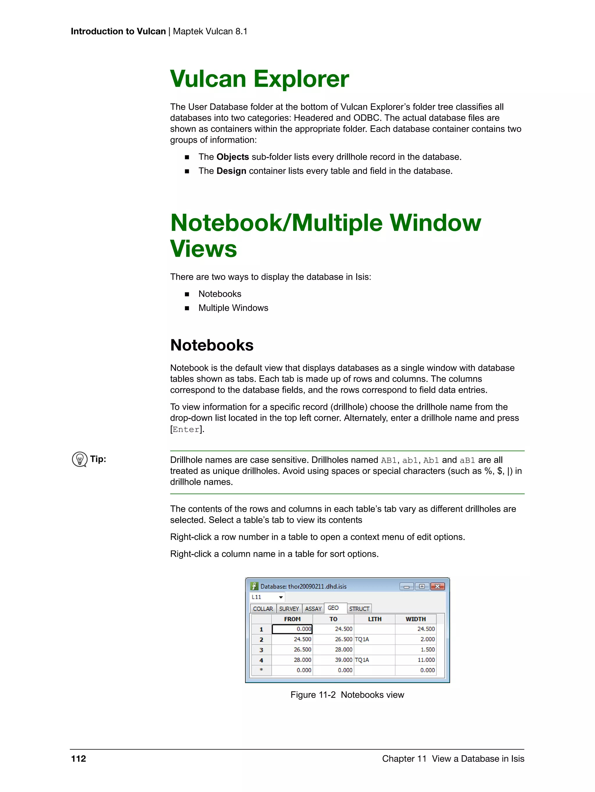 Introduction to Vulcan | Maptek Vulcan 8.1
112 Chapter 11 View a Database in Isis
Vulcan Explorer
The User Database folder at the bottom of Vulcan Explorer’s folder tree classifies all
databases into two categories: Headered and ODBC. The actual database files are
shown as containers within the appropriate folder. Each database container contains two
groups of information:
 The Objects sub-folder lists every drillhole record in the database.
 The Design container lists every table and field in the database.
Notebook/Multiple Window
Views
There are two ways to display the database in Isis:
 Notebooks
 Multiple Windows
Notebooks
Notebook is the default view that displays databases as a single window with database
tables shown as tabs. Each tab is made up of rows and columns. The columns
correspond to the database fields, and the rows correspond to field data entries.
To view information for a specific record (drillhole) choose the drillhole name from the
drop-down list located in the top left corner. Alternately, enter a drillhole name and press
[Enter].
The contents of the rows and columns in each table’s tab vary as different drillholes are
selected. Select a table’s tab to view its contents
Right-click a row number in a table to open a context menu of edit options.
Right-click a column name in a table for sort options.
Figure 11-2 Notebooks view
Tip: Drillhole names are case sensitive. Drillholes named AB1, ab1, Ab1 and aB1 are all
treated as unique drillholes. Avoid using spaces or special characters (such as %, $, |) in
drillhole names.
 