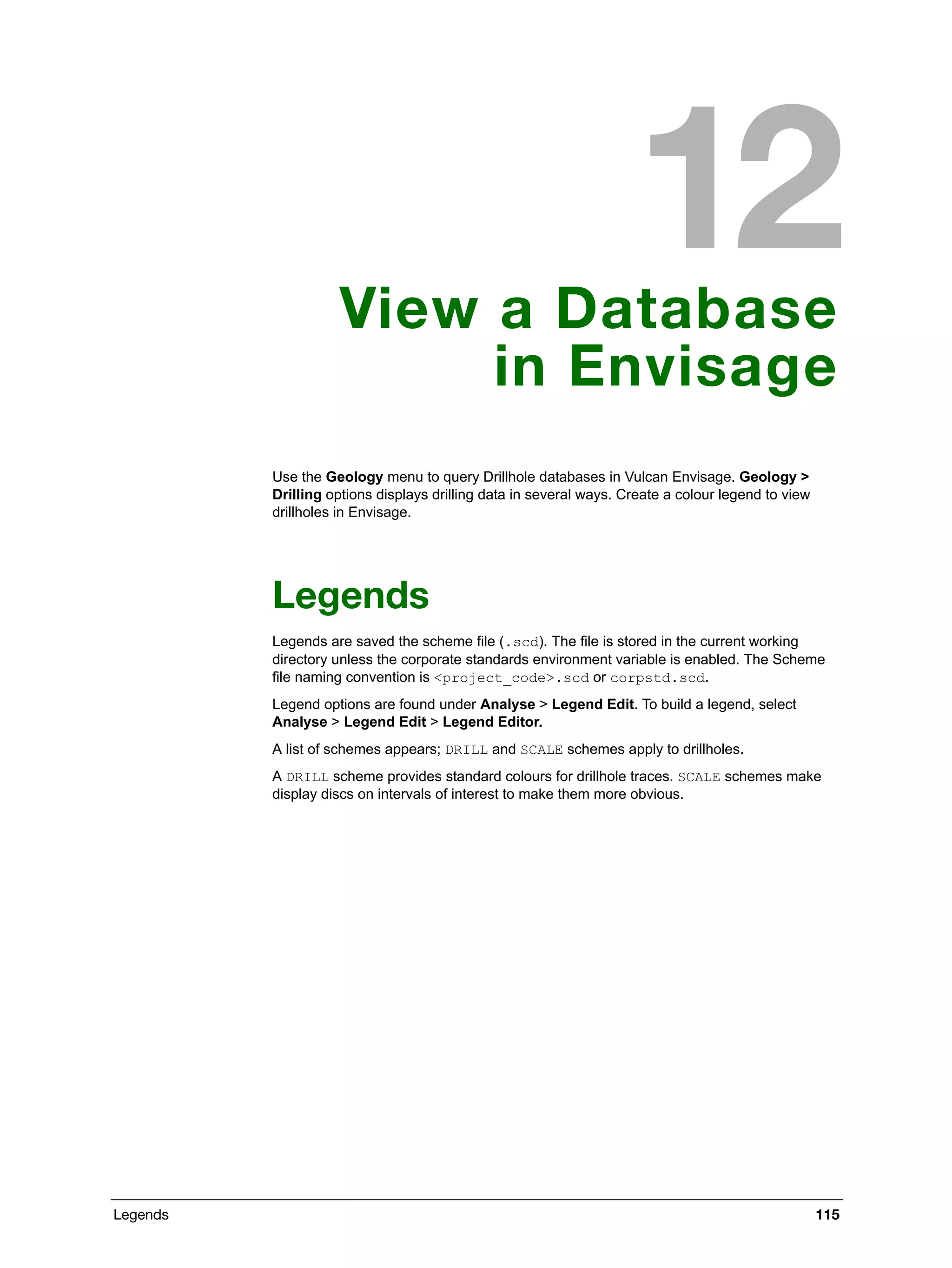 Legends 115
View a Database
in Envisage
Use the Geology menu to query Drillhole databases in Vulcan Envisage. Geology >
Drilling options displays drilling data in several ways. Create a colour legend to view
drillholes in Envisage.
Legends
Legends are saved the scheme file (.scd). The file is stored in the current working
directory unless the corporate standards environment variable is enabled. The Scheme
file naming convention is <project_code>.scd or corpstd.scd.
Legend options are found under Analyse > Legend Edit. To build a legend, select
Analyse > Legend Edit > Legend Editor.
A list of schemes appears; DRILL and SCALE schemes apply to drillholes.
A DRILL scheme provides standard colours for drillhole traces. SCALE schemes make
display discs on intervals of interest to make them more obvious.
 