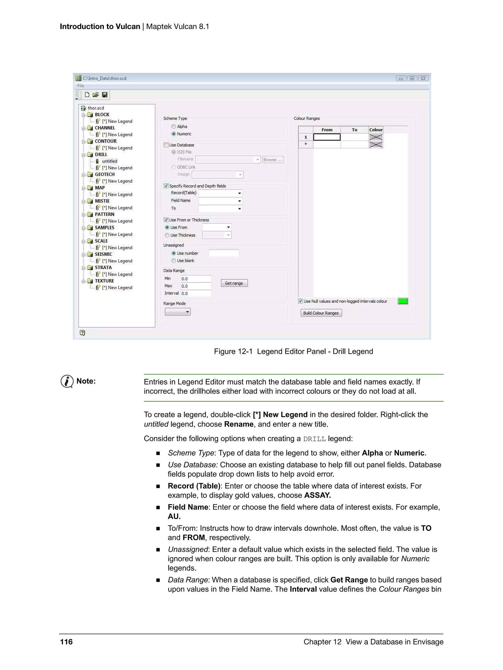 Introduction to Vulcan | Maptek Vulcan 8.1
116 Chapter 12 View a Database in Envisage
Figure 12-1 Legend Editor Panel - Drill Legend
To create a legend, double-click [*] New Legend in the desired folder. Right-click the
untitled legend, choose Rename, and enter a new title.
Consider the following options when creating a DRILL legend:
 Scheme Type: Type of data for the legend to show, either Alpha or Numeric.
 Use Database: Choose an existing database to help fill out panel fields. Database
fields populate drop down lists to help avoid error.
 Record (Table): Enter or choose the table where data of interest exists. For
example, to display gold values, choose ASSAY.
 Field Name: Enter or choose the field where data of interest exists. For example,
AU.
 To/From: Instructs how to draw intervals downhole. Most often, the value is TO
and FROM, respectively.
 Unassigned: Enter a default value which exists in the selected field. The value is
ignored when colour ranges are built. This option is only available for Numeric
legends.
 Data Range: When a database is specified, click Get Range to build ranges based
upon values in the Field Name. The Interval value defines the Colour Ranges bin
Note: Entries in Legend Editor must match the database table and field names exactly. If
incorrect, the drillholes either load with incorrect colours or they do not load at all.
 