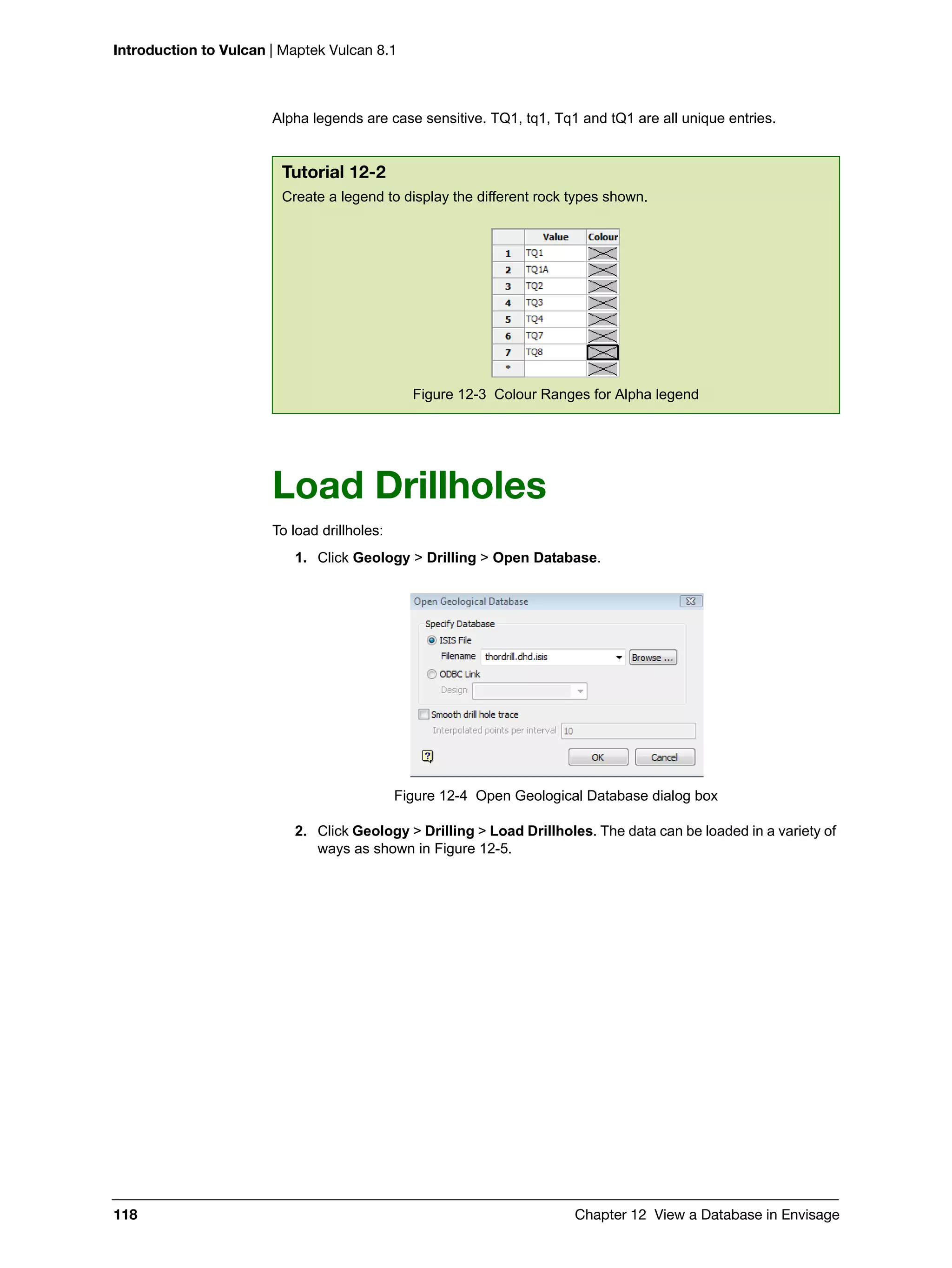 Introduction to Vulcan | Maptek Vulcan 8.1
118 Chapter 12 View a Database in Envisage
Alpha legends are case sensitive. TQ1, tq1, Tq1 and tQ1 are all unique entries.
Load Drillholes
To load drillholes:
1. Click Geology > Drilling > Open Database.
Figure 12-4 Open Geological Database dialog box
2. Click Geology > Drilling > Load Drillholes. The data can be loaded in a variety of
ways as shown in Figure 12-5.
Tutorial 12-2
Create a legend to display the different rock types shown.
Figure 12-3 Colour Ranges for Alpha legend
 