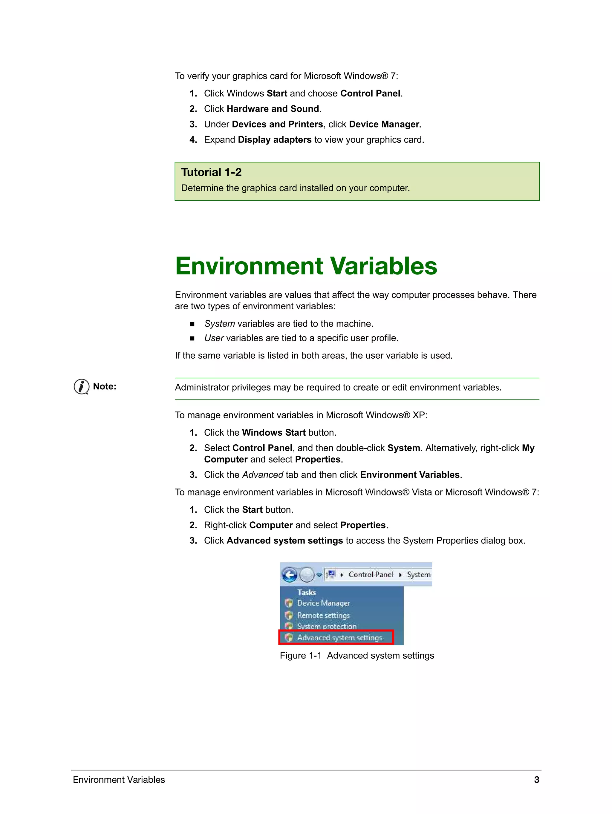 Environment Variables 3
To verify your graphics card for Microsoft Windows® 7:
1. Click Windows Start and choose Control Panel.
2. Click Hardware and Sound.
3. Under Devices and Printers, click Device Manager.
4. Expand Display adapters to view your graphics card.
Environment Variables
Environment variables are values that affect the way computer processes behave. There
are two types of environment variables:
 System variables are tied to the machine.
 User variables are tied to a specific user profile.
If the same variable is listed in both areas, the user variable is used.
To manage environment variables in Microsoft Windows® XP:
1. Click the Windows Start button.
2. Select Control Panel, and then double-click System. Alternatively, right-click My
Computer and select Properties.
3. Click the Advanced tab and then click Environment Variables.
To manage environment variables in Microsoft Windows® Vista or Microsoft Windows® 7:
1. Click the Start button.
2. Right-click Computer and select Properties.
3. Click Advanced system settings to access the System Properties dialog box.
Figure 1-1 Advanced system settings
Tutorial 1-2
Determine the graphics card installed on your computer.
Note: Administrator privileges may be required to create or edit environment variables.
 