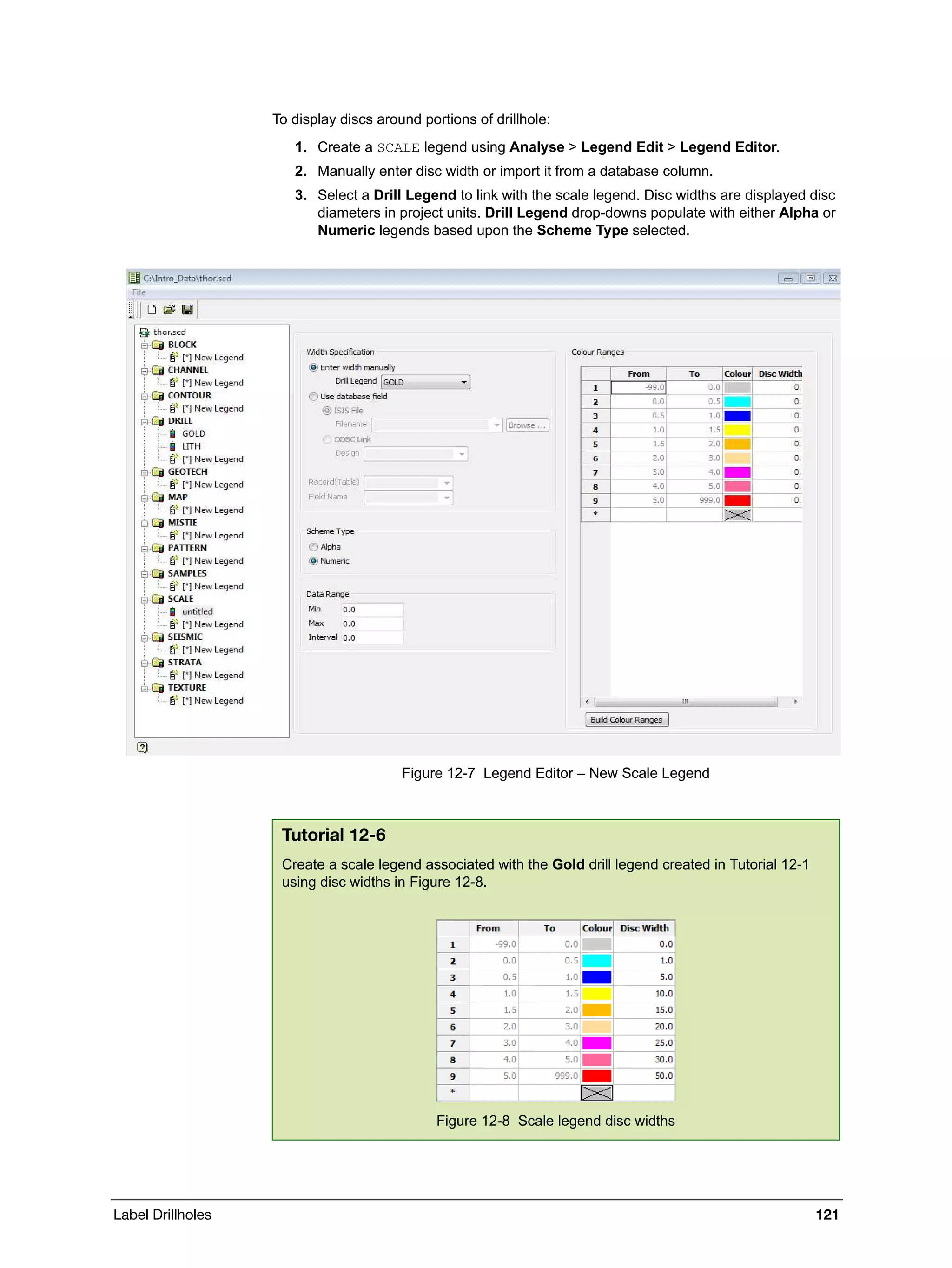 Label Drillholes 121
To display discs around portions of drillhole:
1. Create a SCALE legend using Analyse > Legend Edit > Legend Editor.
2. Manually enter disc width or import it from a database column.
3. Select a Drill Legend to link with the scale legend. Disc widths are displayed disc
diameters in project units. Drill Legend drop-downs populate with either Alpha or
Numeric legends based upon the Scheme Type selected.
Figure 12-7 Legend Editor – New Scale Legend
Tutorial 12-6
Create a scale legend associated with the Gold drill legend created in Tutorial 12-1
using disc widths in Figure 12-8.
Figure 12-8 Scale legend disc widths
 