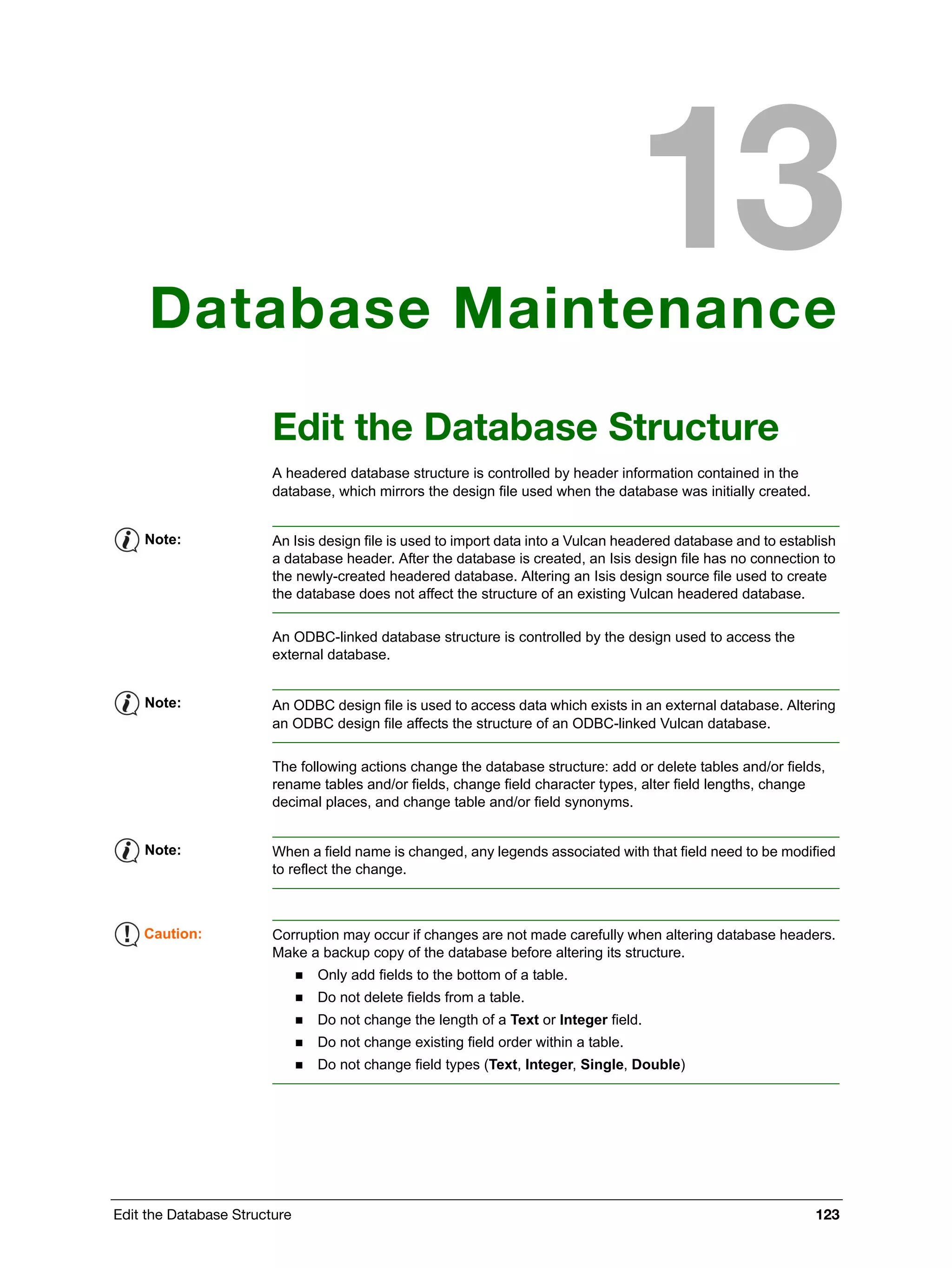 Edit the Database Structure 123
Database Maintenance
Edit the Database Structure
A headered database structure is controlled by header information contained in the
database, which mirrors the design file used when the database was initially created.
An ODBC-linked database structure is controlled by the design used to access the
external database.
The following actions change the database structure: add or delete tables and/or fields,
rename tables and/or fields, change field character types, alter field lengths, change
decimal places, and change table and/or field synonyms.
Note: An Isis design file is used to import data into a Vulcan headered database and to establish
a database header. After the database is created, an Isis design file has no connection to
the newly-created headered database. Altering an Isis design source file used to create
the database does not affect the structure of an existing Vulcan headered database.
Note: An ODBC design file is used to access data which exists in an external database. Altering
an ODBC design file affects the structure of an ODBC-linked Vulcan database.
Note: When a field name is changed, any legends associated with that field need to be modified
to reflect the change.
Caution: Corruption may occur if changes are not made carefully when altering database headers.
Make a backup copy of the database before altering its structure.
 Only add fields to the bottom of a table.
 Do not delete fields from a table.
 Do not change the length of a Text or Integer field.
 Do not change existing field order within a table.
 Do not change field types (Text, Integer, Single, Double)
 