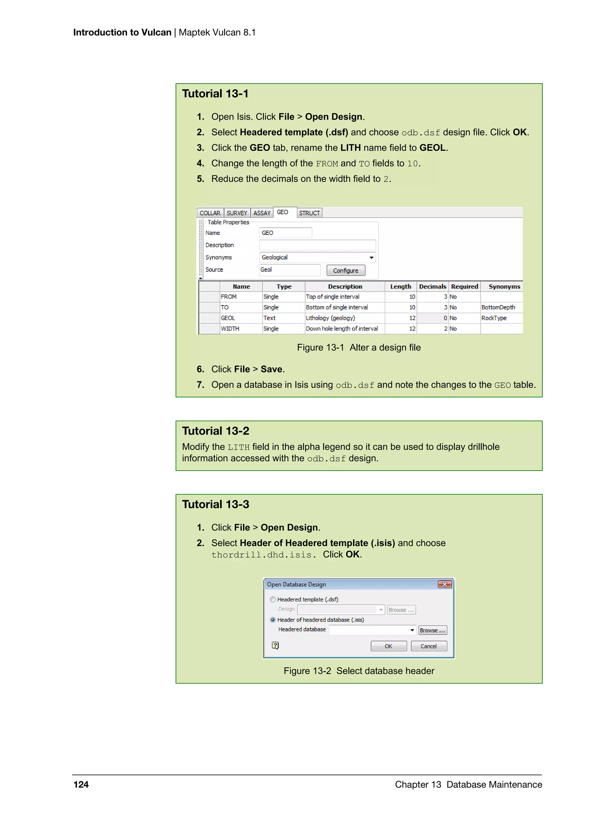 Introduction to Vulcan | Maptek Vulcan 8.1
124 Chapter 13 Database Maintenance
Tutorial 13-1
1. Open Isis. Click File > Open Design.
2. Select Headered template (.dsf) and choose odb.dsf design file. Click OK.
3. Click the GEO tab, rename the LITH name field to GEOL.
4. Change the length of the FROM and TO fields to 10.
5. Reduce the decimals on the width field to 2.
Figure 13-1 Alter a design file
6. Click File > Save.
7. Open a database in Isis using odb.dsf and note the changes to the GEO table.
Tutorial 13-2
Modify the LITH field in the alpha legend so it can be used to display drillhole
information accessed with the odb.dsf design.
Tutorial 13-3
1. Click File > Open Design.
2. Select Header of Headered template (.isis) and choose
thordrill.dhd.isis. Click OK.
Figure 13-2 Select database header
 