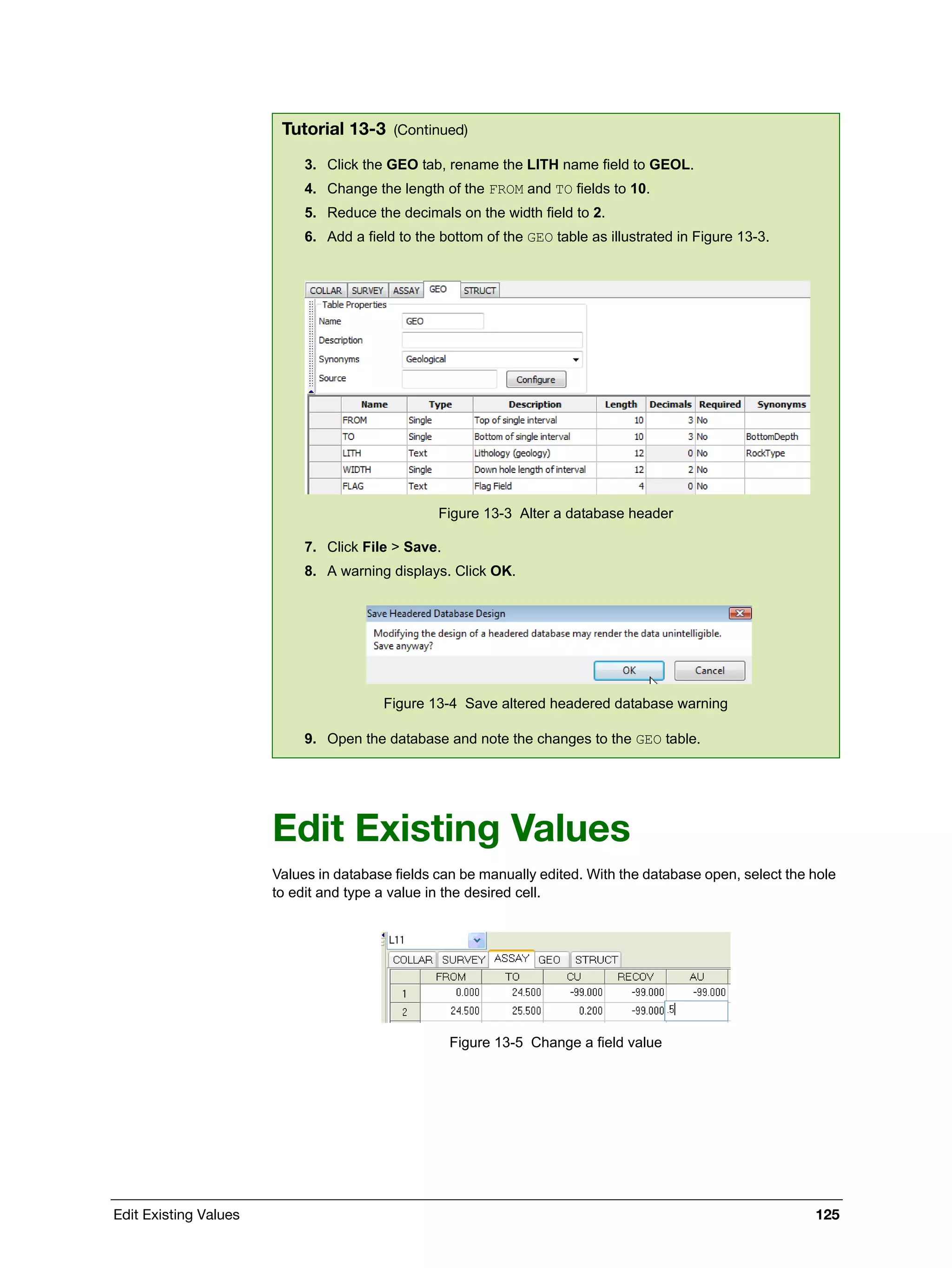 Edit Existing Values 125
Edit Existing Values
Values in database fields can be manually edited. With the database open, select the hole
to edit and type a value in the desired cell.
Figure 13-5 Change a field value
3. Click the GEO tab, rename the LITH name field to GEOL.
4. Change the length of the FROM and TO fields to 10.
5. Reduce the decimals on the width field to 2.
6. Add a field to the bottom of the GEO table as illustrated in Figure 13-3.
Figure 13-3 Alter a database header
7. Click File > Save.
8. A warning displays. Click OK.
Figure 13-4 Save altered headered database warning
9. Open the database and note the changes to the GEO table.
Tutorial 13-3 (Continued)
 