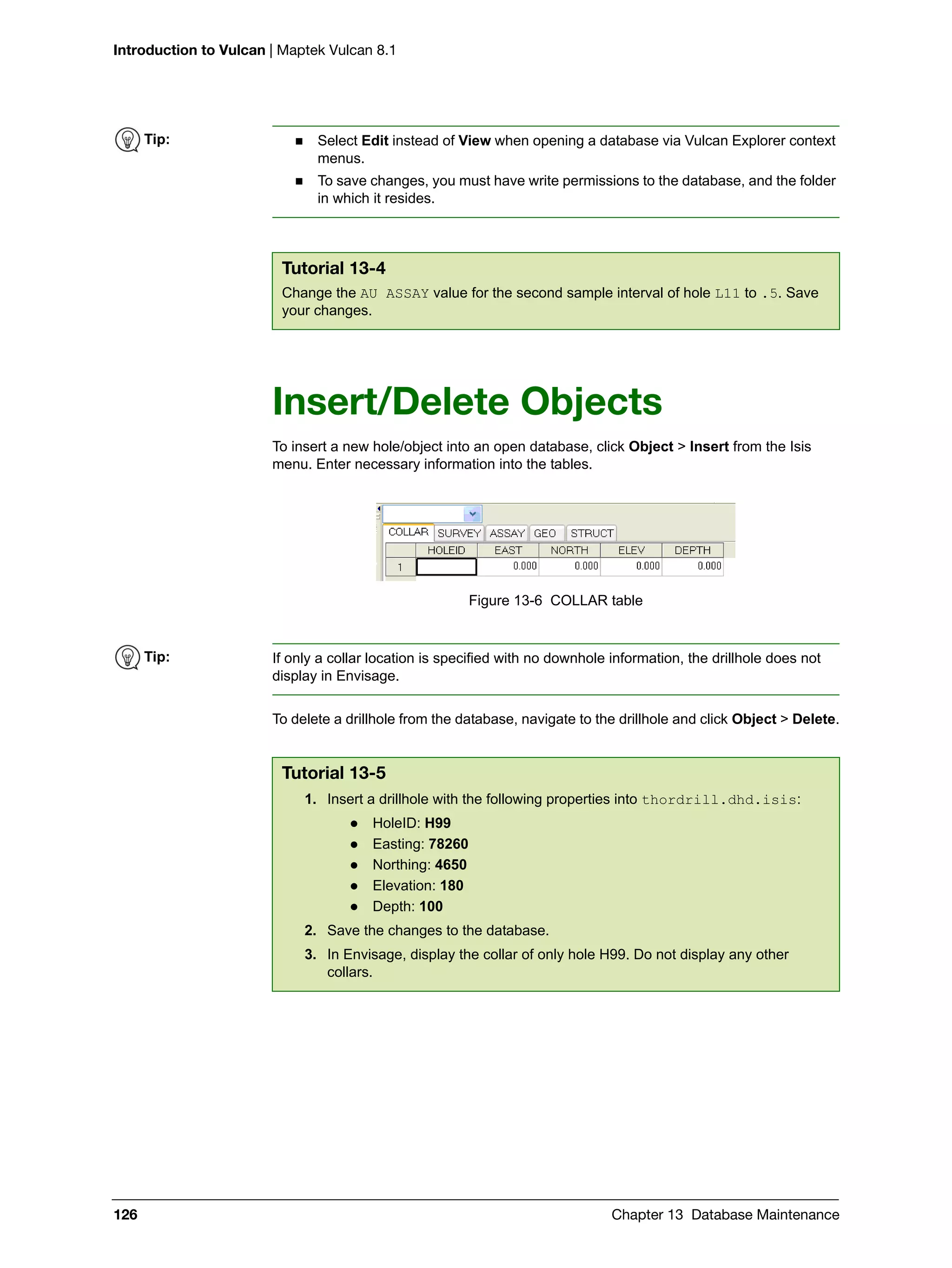 Introduction to Vulcan | Maptek Vulcan 8.1
126 Chapter 13 Database Maintenance
Insert/Delete Objects
To insert a new hole/object into an open database, click Object > Insert from the Isis
menu. Enter necessary information into the tables.
Figure 13-6 COLLAR table
To delete a drillhole from the database, navigate to the drillhole and click Object > Delete.
Tip:  Select Edit instead of View when opening a database via Vulcan Explorer context
menus.
 To save changes, you must have write permissions to the database, and the folder
in which it resides.
Tutorial 13-4
Change the AU ASSAY value for the second sample interval of hole L11 to .5. Save
your changes.
Tip: If only a collar location is specified with no downhole information, the drillhole does not
display in Envisage.
Tutorial 13-5
1. Insert a drillhole with the following properties into thordrill.dhd.isis:
 HoleID: H99
 Easting: 78260
 Northing: 4650
 Elevation: 180
 Depth: 100
2. Save the changes to the database.
3. In Envisage, display the collar of only hole H99. Do not display any other
collars.
 