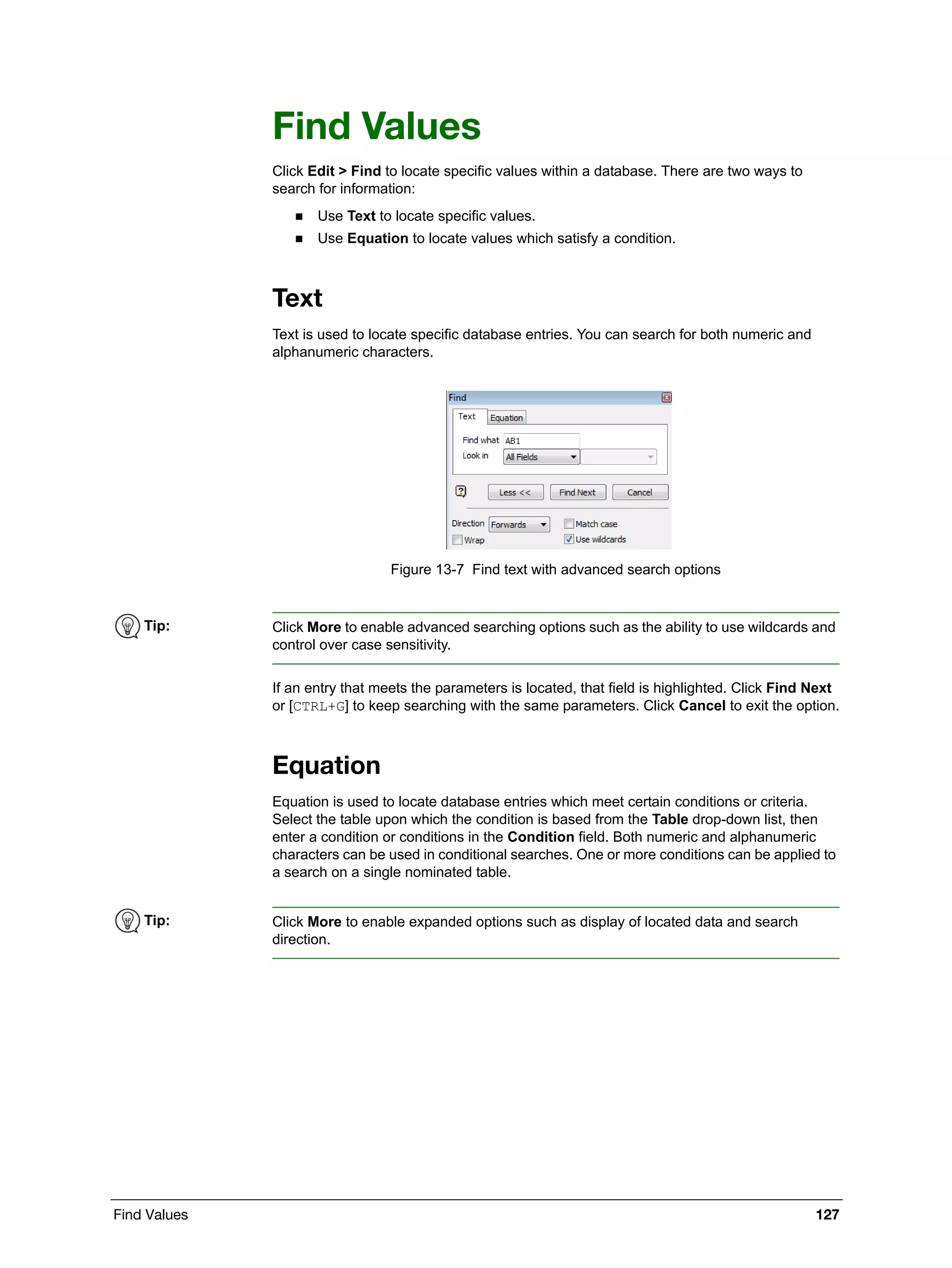 Find Values 127
Find Values
Click Edit > Find to locate specific values within a database. There are two ways to
search for information:
 Use Text to locate specific values.
 Use Equation to locate values which satisfy a condition.
Text
Text is used to locate specific database entries. You can search for both numeric and
alphanumeric characters.
Figure 13-7 Find text with advanced search options
If an entry that meets the parameters is located, that field is highlighted. Click Find Next
or [CTRL+G] to keep searching with the same parameters. Click Cancel to exit the option.
Equation
Equation is used to locate database entries which meet certain conditions or criteria.
Select the table upon which the condition is based from the Table drop-down list, then
enter a condition or conditions in the Condition field. Both numeric and alphanumeric
characters can be used in conditional searches. One or more conditions can be applied to
a search on a single nominated table.
Tip: Click More to enable advanced searching options such as the ability to use wildcards and
control over case sensitivity.
Tip: Click More to enable expanded options such as display of located data and search
direction.
 