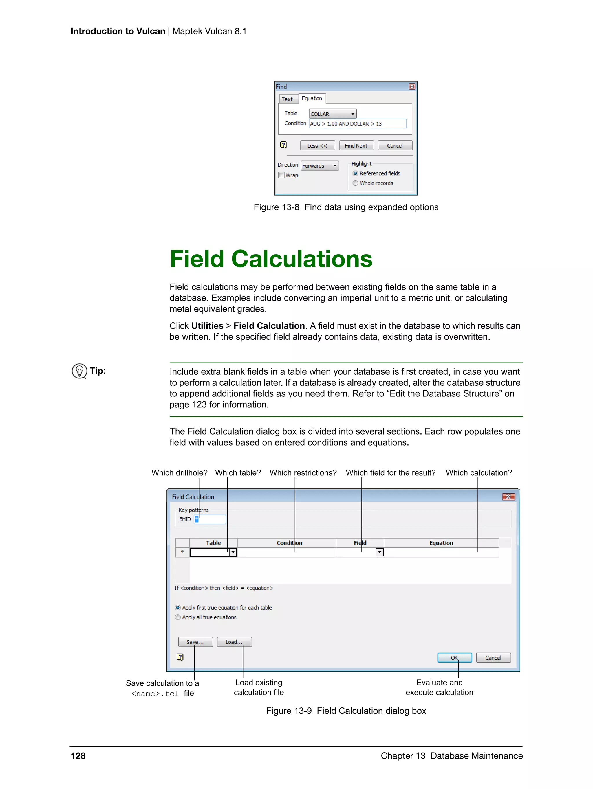 Introduction to Vulcan | Maptek Vulcan 8.1
128 Chapter 13 Database Maintenance
Figure 13-8 Find data using expanded options
Field Calculations
Field calculations may be performed between existing fields on the same table in a
database. Examples include converting an imperial unit to a metric unit, or calculating
metal equivalent grades.
Click Utilities > Field Calculation. A field must exist in the database to which results can
be written. If the specified field already contains data, existing data is overwritten.
The Field Calculation dialog box is divided into several sections. Each row populates one
field with values based on entered conditions and equations.
Figure 13-9 Field Calculation dialog box
Tip: Include extra blank fields in a table when your database is first created, in case you want
to perform a calculation later. If a database is already created, alter the database structure
to append additional fields as you need them. Refer to “Edit the Database Structure” on
page 123 for information.
Which drillhole? Which table? Which restrictions? Which field for the result? Which calculation?
Save calculation to a
<name>.fcl file
Load existing
calculation file
Evaluate and
execute calculation
 