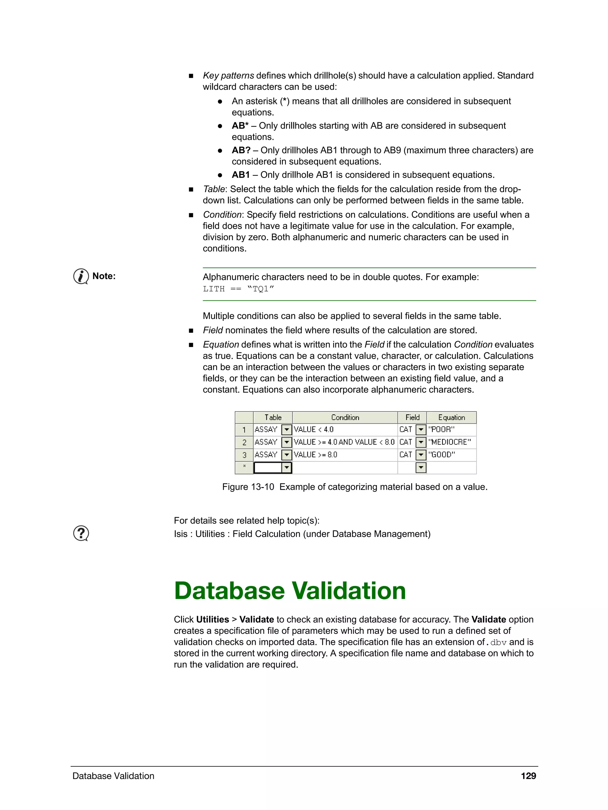 Database Validation 129
 Key patterns defines which drillhole(s) should have a calculation applied. Standard
wildcard characters can be used:
 An asterisk (*) means that all drillholes are considered in subsequent
equations.
 AB* – Only drillholes starting with AB are considered in subsequent
equations.
 AB? – Only drillholes AB1 through to AB9 (maximum three characters) are
considered in subsequent equations.
 AB1 – Only drillhole AB1 is considered in subsequent equations.
 Table: Select the table which the fields for the calculation reside from the drop-
down list. Calculations can only be performed between fields in the same table.
 Condition: Specify field restrictions on calculations. Conditions are useful when a
field does not have a legitimate value for use in the calculation. For example,
division by zero. Both alphanumeric and numeric characters can be used in
conditions.
Multiple conditions can also be applied to several fields in the same table.
 Field nominates the field where results of the calculation are stored.
 Equation defines what is written into the Field if the calculation Condition evaluates
as true. Equations can be a constant value, character, or calculation. Calculations
can be an interaction between the values or characters in two existing separate
fields, or they can be the interaction between an existing field value, and a
constant. Equations can also incorporate alphanumeric characters.
Figure 13-10 Example of categorizing material based on a value.
Database Validation
Click Utilities > Validate to check an existing database for accuracy. The Validate option
creates a specification file of parameters which may be used to run a defined set of
validation checks on imported data. The specification file has an extension of.dbv and is
stored in the current working directory. A specification file name and database on which to
run the validation are required.
Note: Alphanumeric characters need to be in double quotes. For example:
LITH == “TQ1”
For details see related help topic(s):
Isis : Utilities : Field Calculation (under Database Management)
 