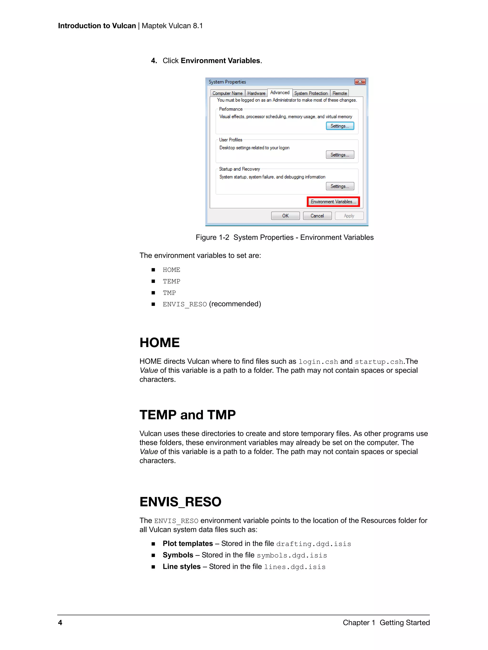 Introduction to Vulcan | Maptek Vulcan 8.1
4 Chapter 1 Getting Started
4. Click Environment Variables.
Figure 1-2 System Properties - Environment Variables
The environment variables to set are:
 HOME
 TEMP
 TMP
 ENVIS_RESO (recommended)
HOME
HOME directs Vulcan where to find files such as login.csh and startup.csh.The
Value of this variable is a path to a folder. The path may not contain spaces or special
characters.
TEMP and TMP
Vulcan uses these directories to create and store temporary files. As other programs use
these folders, these environment variables may already be set on the computer. The
Value of this variable is a path to a folder. The path may not contain spaces or special
characters.
ENVIS_RESO
The ENVIS_RESO environment variable points to the location of the Resources folder for
all Vulcan system data files such as:
 Plot templates – Stored in the file drafting.dgd.isis
 Symbols – Stored in the file symbols.dgd.isis
 Line styles – Stored in the file lines.dgd.isis
 