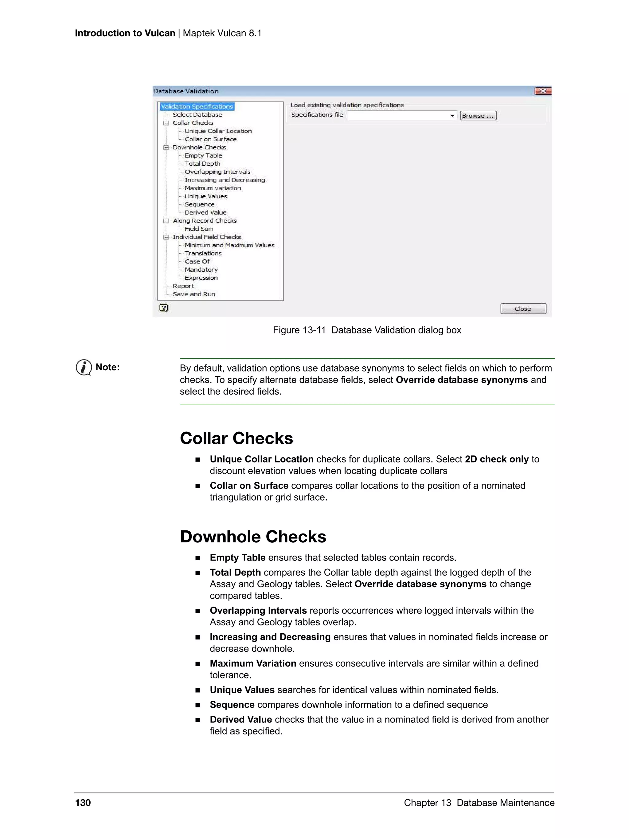 Introduction to Vulcan | Maptek Vulcan 8.1
130 Chapter 13 Database Maintenance
Figure 13-11 Database Validation dialog box
Collar Checks
 Unique Collar Location checks for duplicate collars. Select 2D check only to
discount elevation values when locating duplicate collars
 Collar on Surface compares collar locations to the position of a nominated
triangulation or grid surface.
Downhole Checks
 Empty Table ensures that selected tables contain records.
 Total Depth compares the Collar table depth against the logged depth of the
Assay and Geology tables. Select Override database synonyms to change
compared tables.
 Overlapping Intervals reports occurrences where logged intervals within the
Assay and Geology tables overlap.
 Increasing and Decreasing ensures that values in nominated fields increase or
decrease downhole.
 Maximum Variation ensures consecutive intervals are similar within a defined
tolerance.
 Unique Values searches for identical values within nominated fields.
 Sequence compares downhole information to a defined sequence
 Derived Value checks that the value in a nominated field is derived from another
field as specified.
Note: By default, validation options use database synonyms to select fields on which to perform
checks. To specify alternate database fields, select Override database synonyms and
select the desired fields.
 