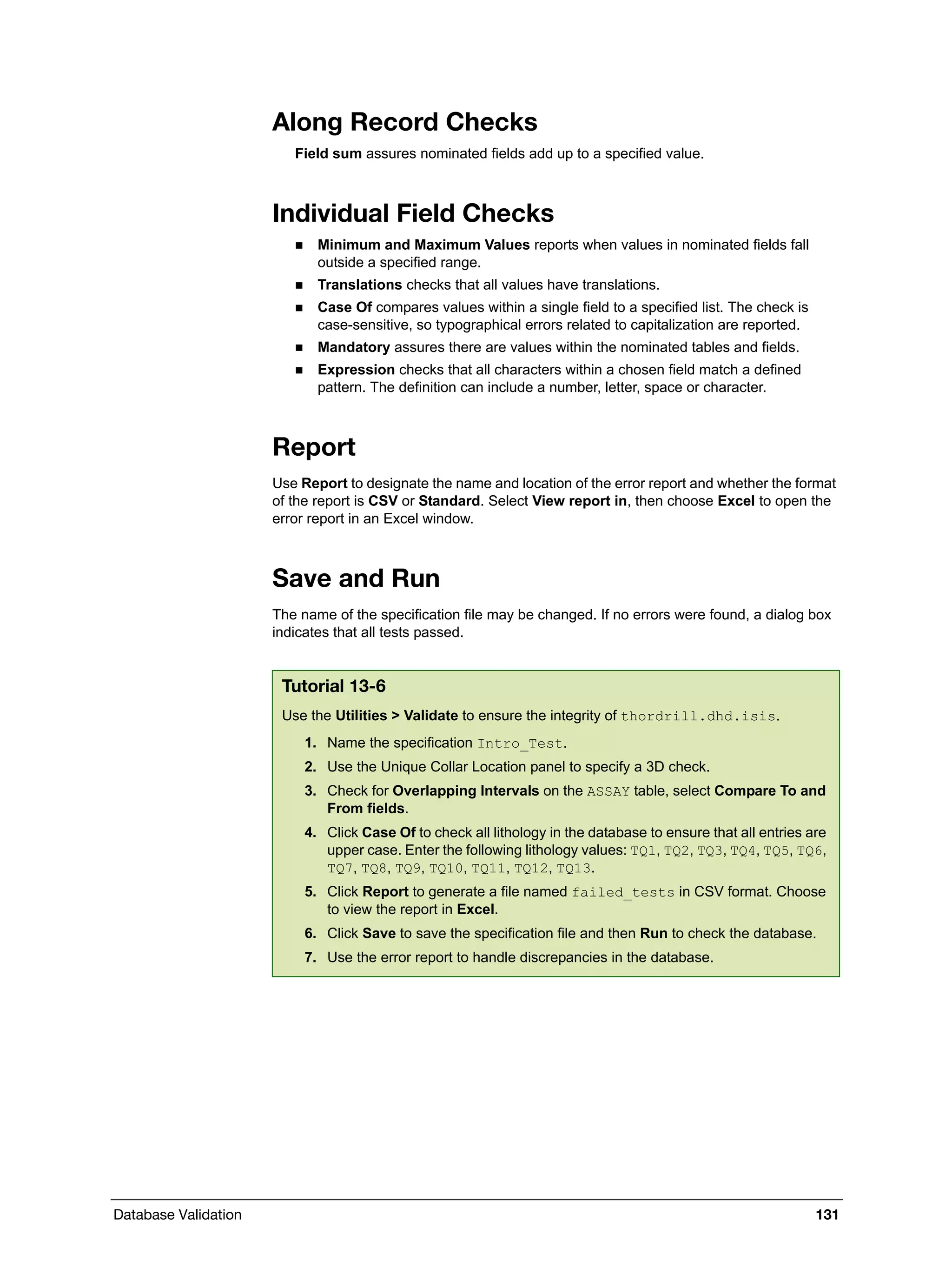 Database Validation 131
Along Record Checks
Field sum assures nominated fields add up to a specified value.
Individual Field Checks
 Minimum and Maximum Values reports when values in nominated fields fall
outside a specified range.
 Translations checks that all values have translations.
 Case Of compares values within a single field to a specified list. The check is
case-sensitive, so typographical errors related to capitalization are reported.
 Mandatory assures there are values within the nominated tables and fields.
 Expression checks that all characters within a chosen field match a defined
pattern. The definition can include a number, letter, space or character.
Report
Use Report to designate the name and location of the error report and whether the format
of the report is CSV or Standard. Select View report in, then choose Excel to open the
error report in an Excel window.
Save and Run
The name of the specification file may be changed. If no errors were found, a dialog box
indicates that all tests passed.
Tutorial 13-6
Use the Utilities > Validate to ensure the integrity of thordrill.dhd.isis.
1. Name the specification Intro_Test.
2. Use the Unique Collar Location panel to specify a 3D check.
3. Check for Overlapping Intervals on the ASSAY table, select Compare To and
From fields.
4. Click Case Of to check all lithology in the database to ensure that all entries are
upper case. Enter the following lithology values: TQ1, TQ2, TQ3, TQ4, TQ5, TQ6,
TQ7, TQ8, TQ9, TQ10, TQ11, TQ12, TQ13.
5. Click Report to generate a file named failed_tests in CSV format. Choose
to view the report in Excel.
6. Click Save to save the specification file and then Run to check the database.
7. Use the error report to handle discrepancies in the database.
 