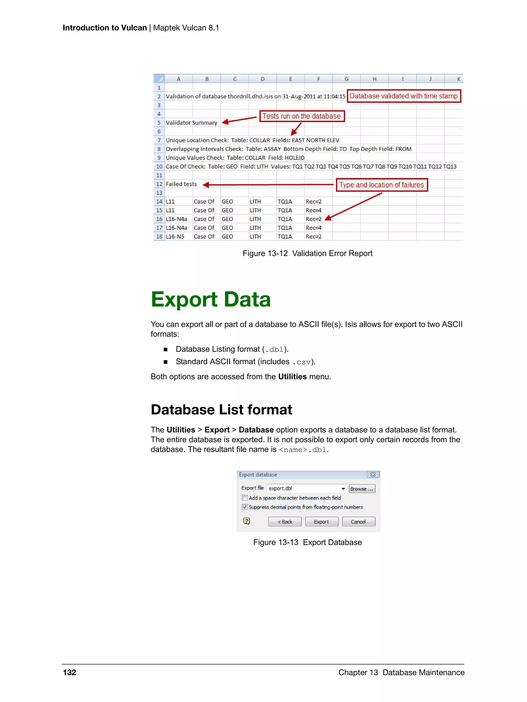 Introduction to Vulcan | Maptek Vulcan 8.1
132 Chapter 13 Database Maintenance
Figure 13-12 Validation Error Report
Export Data
You can export all or part of a database to ASCII file(s). Isis allows for export to two ASCII
formats:
 Database Listing format (.dbl).
 Standard ASCII format (includes .csv).
Both options are accessed from the Utilities menu.
Database List format
The Utilities > Export > Database option exports a database to a database list format.
The entire database is exported. It is not possible to export only certain records from the
database. The resultant file name is <name>.dbl.
Figure 13-13 Export Database
 