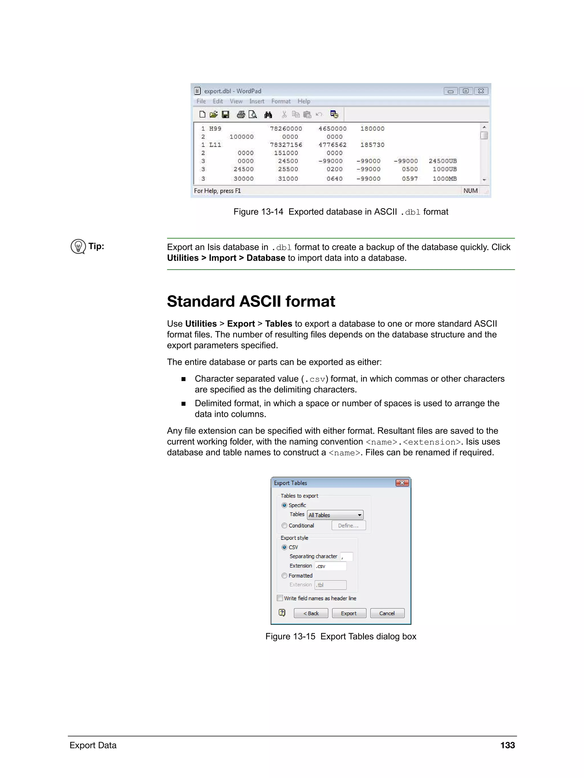 Export Data 133
Figure 13-14 Exported database in ASCII .dbl format
Standard ASCII format
Use Utilities > Export > Tables to export a database to one or more standard ASCII
format files. The number of resulting files depends on the database structure and the
export parameters specified.
The entire database or parts can be exported as either:
 Character separated value (.csv) format, in which commas or other characters
are specified as the delimiting characters.
 Delimited format, in which a space or number of spaces is used to arrange the
data into columns.
Any file extension can be specified with either format. Resultant files are saved to the
current working folder, with the naming convention <name>.<extension>. Isis uses
database and table names to construct a <name>. Files can be renamed if required.
Figure 13-15 Export Tables dialog box
Tip: Export an Isis database in .dbl format to create a backup of the database quickly. Click
Utilities > Import > Database to import data into a database.
 