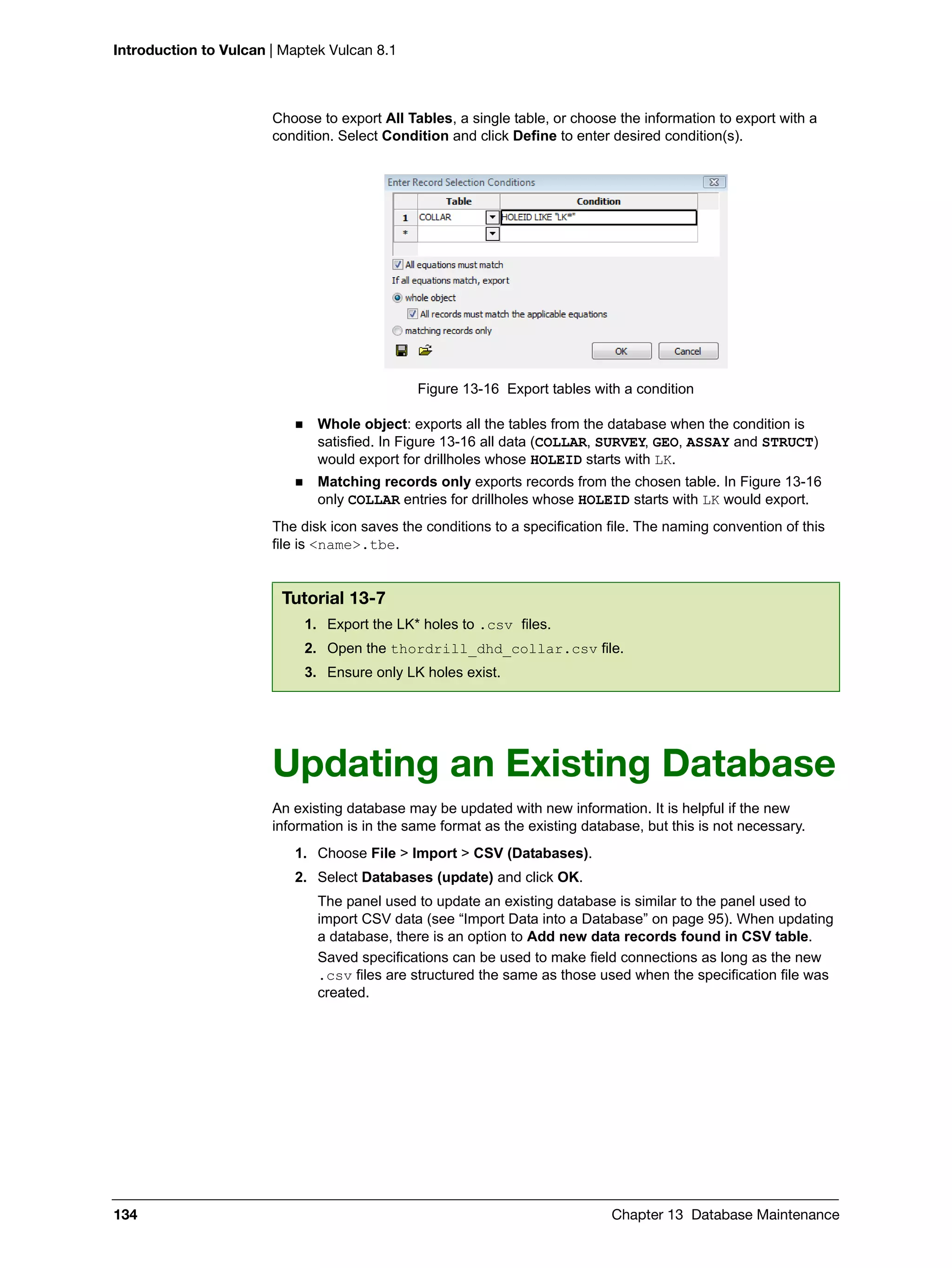 Introduction to Vulcan | Maptek Vulcan 8.1
134 Chapter 13 Database Maintenance
Choose to export All Tables, a single table, or choose the information to export with a
condition. Select Condition and click Define to enter desired condition(s).
Figure 13-16 Export tables with a condition
 Whole object: exports all the tables from the database when the condition is
satisfied. In Figure 13-16 all data (COLLAR, SURVEY, GEO, ASSAY and STRUCT)
would export for drillholes whose HOLEID starts with LK.
 Matching records only exports records from the chosen table. In Figure 13-16
only COLLAR entries for drillholes whose HOLEID starts with LK would export.
The disk icon saves the conditions to a specification file. The naming convention of this
file is <name>.tbe.
Updating an Existing Database
An existing database may be updated with new information. It is helpful if the new
information is in the same format as the existing database, but this is not necessary.
1. Choose File > Import > CSV (Databases).
2. Select Databases (update) and click OK.
The panel used to update an existing database is similar to the panel used to
import CSV data (see “Import Data into a Database” on page 95). When updating
a database, there is an option to Add new data records found in CSV table.
Saved specifications can be used to make field connections as long as the new
.csv files are structured the same as those used when the specification file was
created.
Tutorial 13-7
1. Export the LK* holes to .csv files.
2. Open the thordrill_dhd_collar.csv file.
3. Ensure only LK holes exist.
 