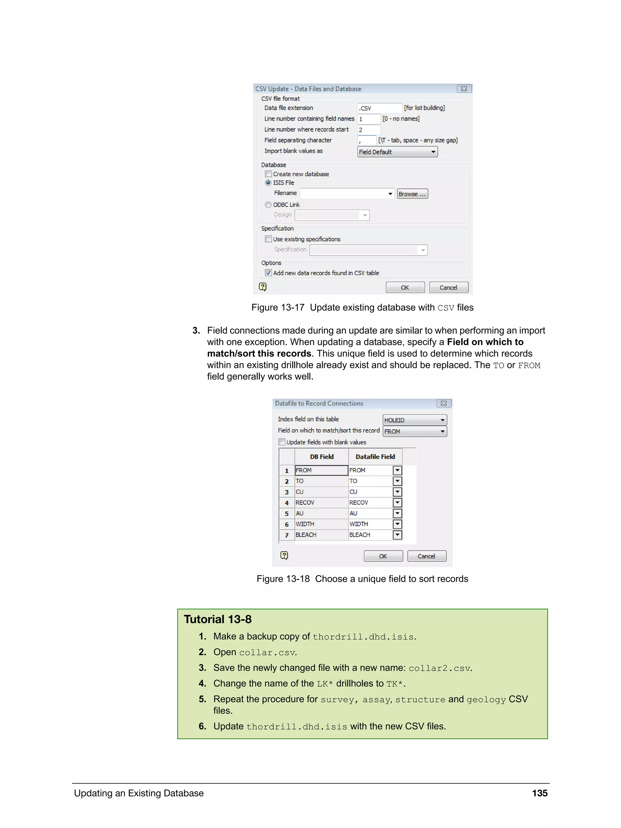 Updating an Existing Database 135
Figure 13-17 Update existing database with CSV files
3. Field connections made during an update are similar to when performing an import
with one exception. When updating a database, specify a Field on which to
match/sort this records. This unique field is used to determine which records
within an existing drillhole already exist and should be replaced. The TO or FROM
field generally works well.
Figure 13-18 Choose a unique field to sort records
Tutorial 13-8
1. Make a backup copy of thordrill.dhd.isis.
2. Open collar.csv.
3. Save the newly changed file with a new name: collar2.csv.
4. Change the name of the LK* drillholes to TK*.
5. Repeat the procedure for survey, assay, structure and geology CSV
files.
6. Update thordrill.dhd.isis with the new CSV files.
 