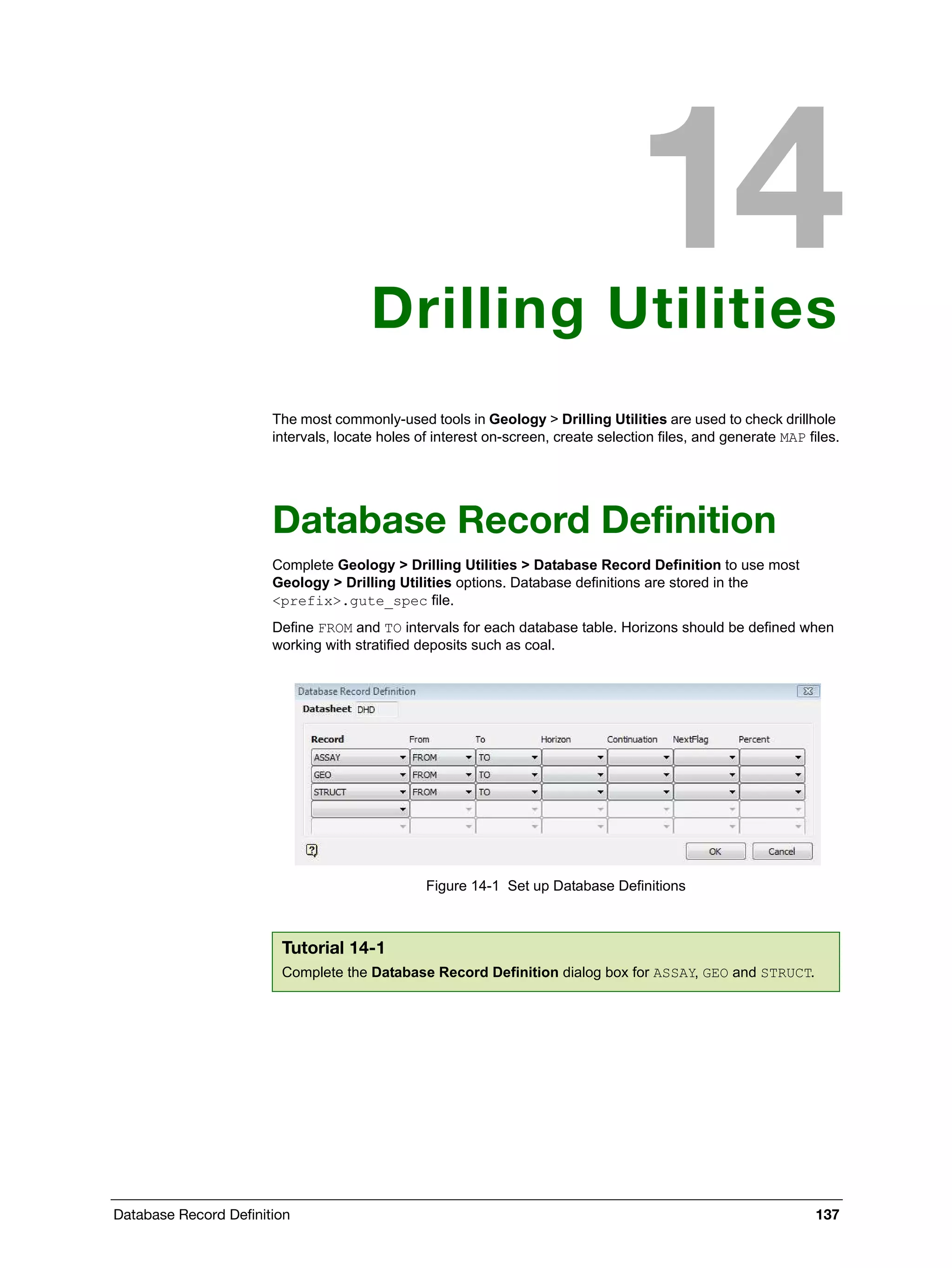 Database Record Definition 137
Drilling Utilities
The most commonly-used tools in Geology > Drilling Utilities are used to check drillhole
intervals, locate holes of interest on-screen, create selection files, and generate MAP files.
Database Record Definition
Complete Geology > Drilling Utilities > Database Record Definition to use most
Geology > Drilling Utilities options. Database definitions are stored in the
<prefix>.gute_spec file.
Define FROM and TO intervals for each database table. Horizons should be defined when
working with stratified deposits such as coal.
Figure 14-1 Set up Database Definitions
Tutorial 14-1
Complete the Database Record Definition dialog box for ASSAY, GEO and STRUCT.
 