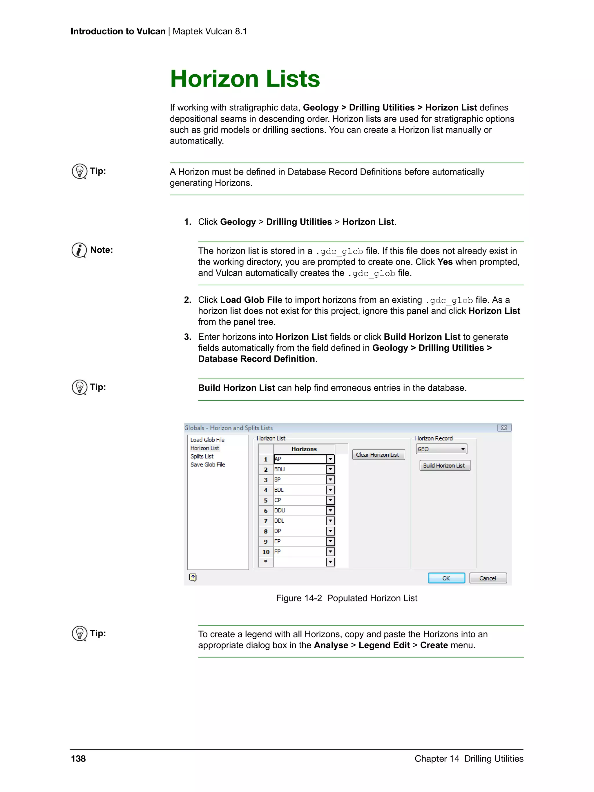 Introduction to Vulcan | Maptek Vulcan 8.1
138 Chapter 14 Drilling Utilities
Horizon Lists
If working with stratigraphic data, Geology > Drilling Utilities > Horizon List defines
depositional seams in descending order. Horizon lists are used for stratigraphic options
such as grid models or drilling sections. You can create a Horizon list manually or
automatically.
1. Click Geology > Drilling Utilities > Horizon List.
2. Click Load Glob File to import horizons from an existing .gdc_glob file. As a
horizon list does not exist for this project, ignore this panel and click Horizon List
from the panel tree.
3. Enter horizons into Horizon List fields or click Build Horizon List to generate
fields automatically from the field defined in Geology > Drilling Utilities >
Database Record Definition.
Figure 14-2 Populated Horizon List
Tip: A Horizon must be defined in Database Record Definitions before automatically
generating Horizons.
Note: The horizon list is stored in a .gdc_glob file. If this file does not already exist in
the working directory, you are prompted to create one. Click Yes when prompted,
and Vulcan automatically creates the .gdc_glob file.
Tip: Build Horizon List can help find erroneous entries in the database.
Tip: To create a legend with all Horizons, copy and paste the Horizons into an
appropriate dialog box in the Analyse > Legend Edit > Create menu.
 