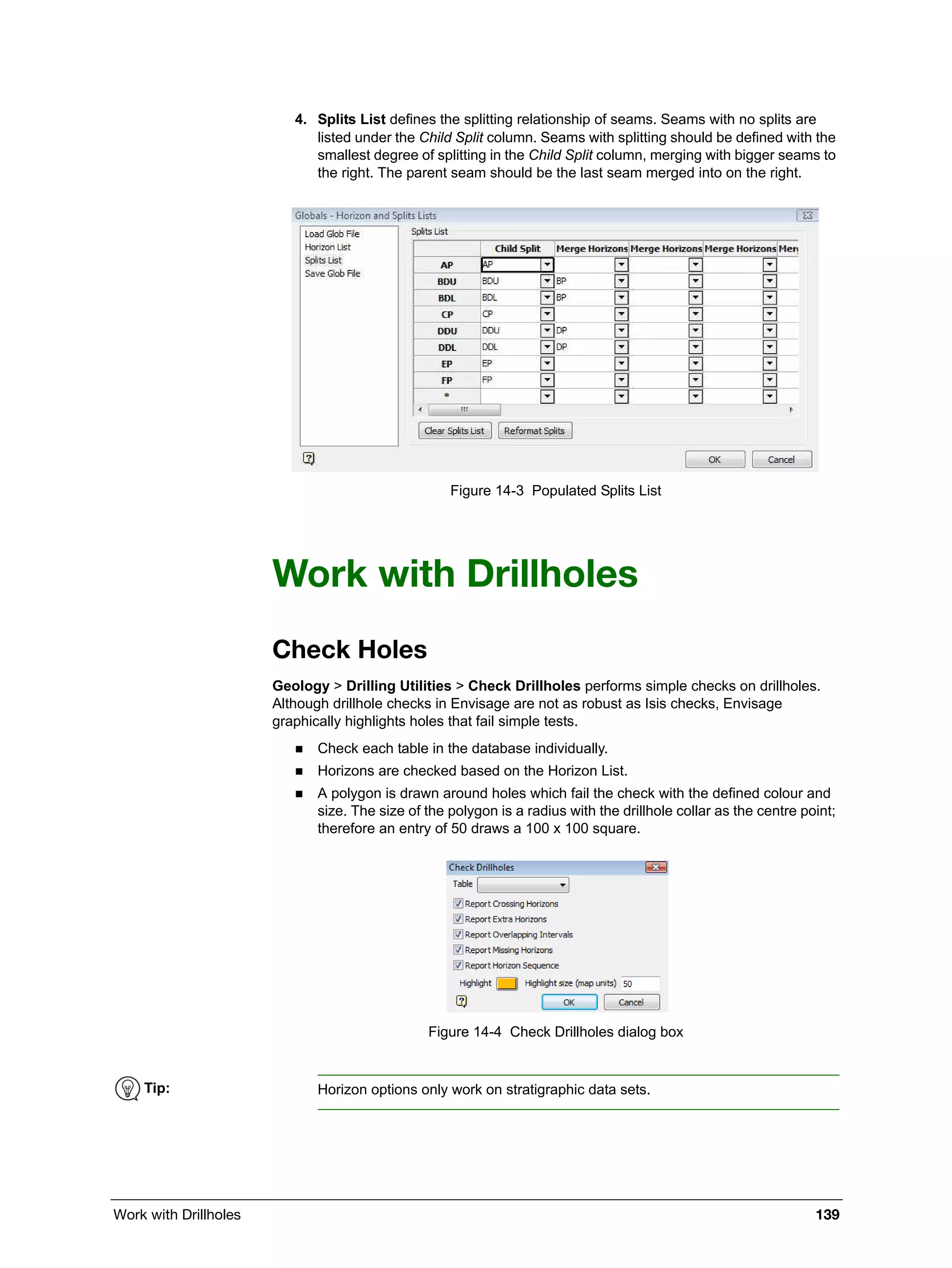 Work with Drillholes 139
4. Splits List defines the splitting relationship of seams. Seams with no splits are
listed under the Child Split column. Seams with splitting should be defined with the
smallest degree of splitting in the Child Split column, merging with bigger seams to
the right. The parent seam should be the last seam merged into on the right.
Figure 14-3 Populated Splits List
Work with Drillholes
Check Holes
Geology > Drilling Utilities > Check Drillholes performs simple checks on drillholes.
Although drillhole checks in Envisage are not as robust as Isis checks, Envisage
graphically highlights holes that fail simple tests.
 Check each table in the database individually.
 Horizons are checked based on the Horizon List.
 A polygon is drawn around holes which fail the check with the defined colour and
size. The size of the polygon is a radius with the drillhole collar as the centre point;
therefore an entry of 50 draws a 100 x 100 square.
Figure 14-4 Check Drillholes dialog box
Tip: Horizon options only work on stratigraphic data sets.
 