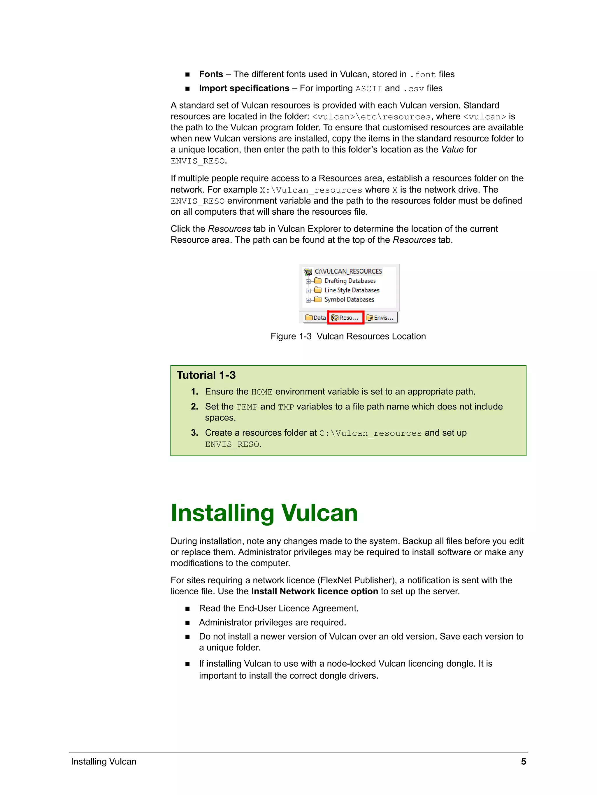 Installing Vulcan 5
 Fonts – The different fonts used in Vulcan, stored in .font files
 Import specifications – For importing ASCII and .csv files
A standard set of Vulcan resources is provided with each Vulcan version. Standard
resources are located in the folder: <vulcan>etcresources, where <vulcan> is
the path to the Vulcan program folder. To ensure that customised resources are available
when new Vulcan versions are installed, copy the items in the standard resource folder to
a unique location, then enter the path to this folder’s location as the Value for
ENVIS_RESO.
If multiple people require access to a Resources area, establish a resources folder on the
network. For example X:Vulcan_resources where X is the network drive. The
ENVIS_RESO environment variable and the path to the resources folder must be defined
on all computers that will share the resources file.
Click the Resources tab in Vulcan Explorer to determine the location of the current
Resource area. The path can be found at the top of the Resources tab.
Figure 1-3 Vulcan Resources Location
Installing Vulcan
During installation, note any changes made to the system. Backup all files before you edit
or replace them. Administrator privileges may be required to install software or make any
modifications to the computer.
For sites requiring a network licence (FlexNet Publisher), a notification is sent with the
licence file. Use the Install Network licence option to set up the server.
 Read the End-User Licence Agreement.
 Administrator privileges are required.
 Do not install a newer version of Vulcan over an old version. Save each version to
a unique folder.
 If installing Vulcan to use with a node-locked Vulcan licencing dongle. It is
important to install the correct dongle drivers.
Tutorial 1-3
1. Ensure the HOME environment variable is set to an appropriate path.
2. Set the TEMP and TMP variables to a file path name which does not include
spaces.
3. Create a resources folder at C:Vulcan_resources and set up
ENVIS_RESO.
 