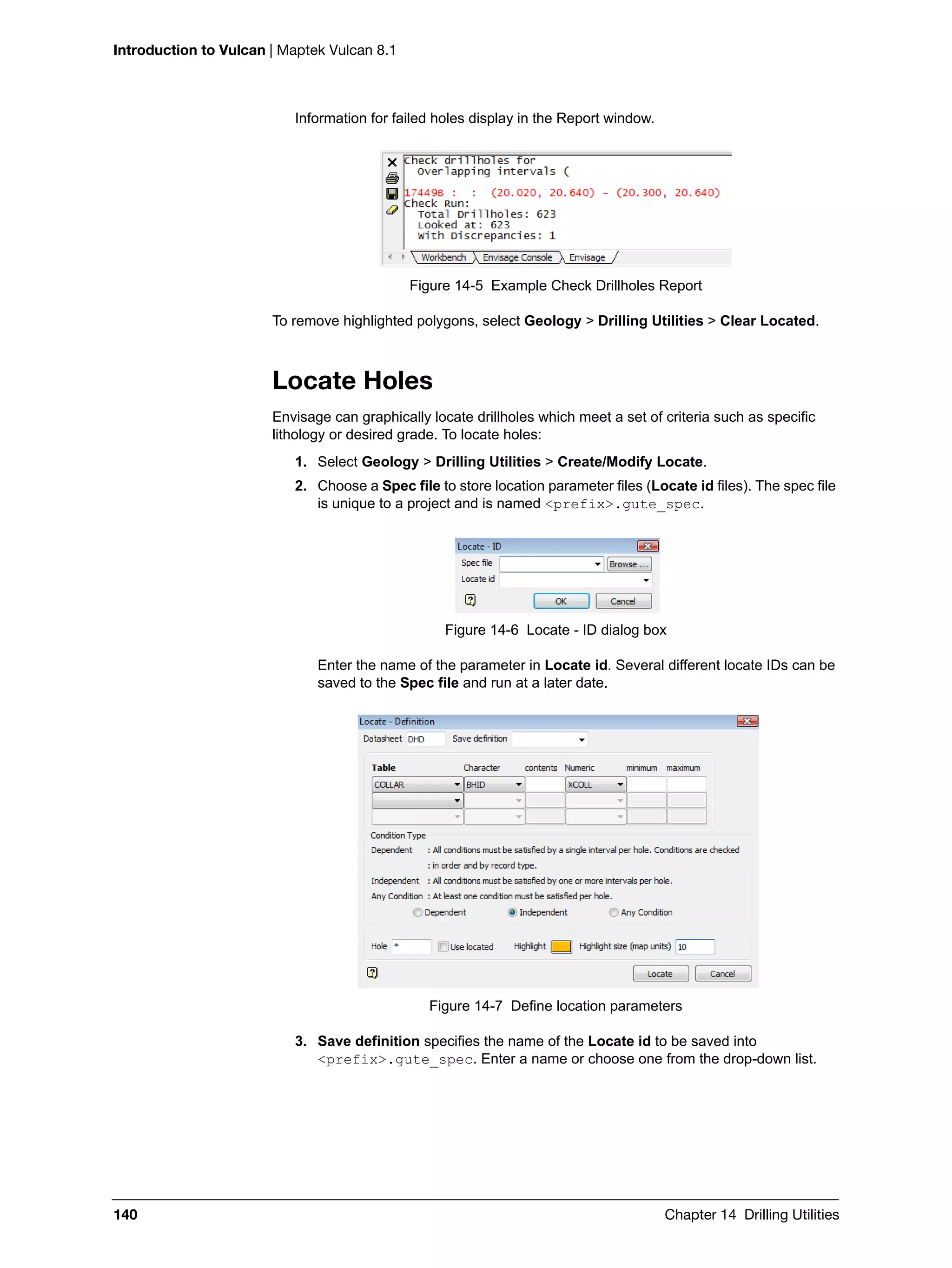 Introduction to Vulcan | Maptek Vulcan 8.1
140 Chapter 14 Drilling Utilities
Information for failed holes display in the Report window.
Figure 14-5 Example Check Drillholes Report
To remove highlighted polygons, select Geology > Drilling Utilities > Clear Located.
Locate Holes
Envisage can graphically locate drillholes which meet a set of criteria such as specific
lithology or desired grade. To locate holes:
1. Select Geology > Drilling Utilities > Create/Modify Locate.
2. Choose a Spec file to store location parameter files (Locate id files). The spec file
is unique to a project and is named <prefix>.gute_spec.
Figure 14-6 Locate - ID dialog box
Enter the name of the parameter in Locate id. Several different locate IDs can be
saved to the Spec file and run at a later date.
Figure 14-7 Define location parameters
3. Save definition specifies the name of the Locate id to be saved into
<prefix>.gute_spec. Enter a name or choose one from the drop-down list.
 