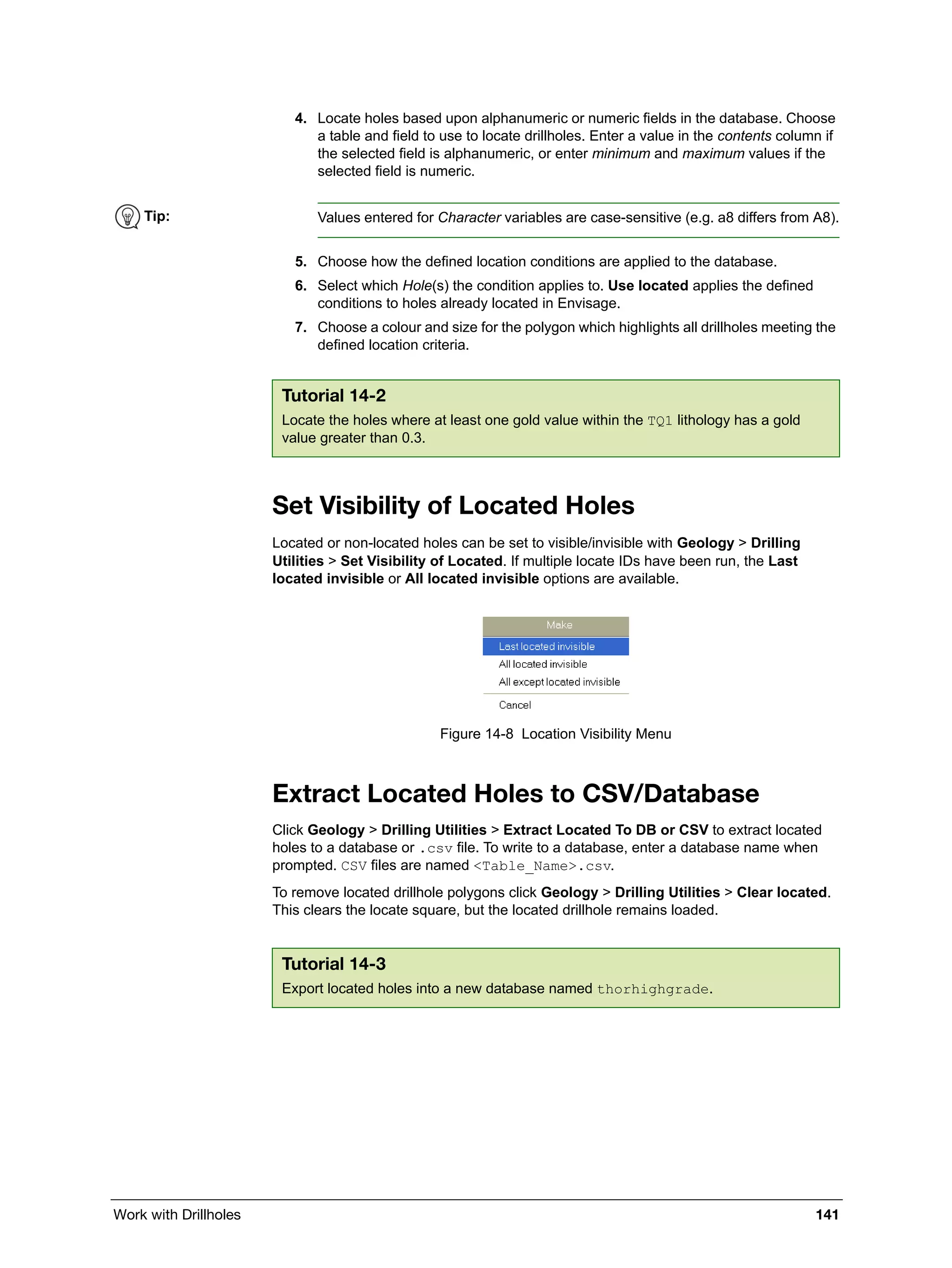 Work with Drillholes 141
4. Locate holes based upon alphanumeric or numeric fields in the database. Choose
a table and field to use to locate drillholes. Enter a value in the contents column if
the selected field is alphanumeric, or enter minimum and maximum values if the
selected field is numeric.
5. Choose how the defined location conditions are applied to the database.
6. Select which Hole(s) the condition applies to. Use located applies the defined
conditions to holes already located in Envisage.
7. Choose a colour and size for the polygon which highlights all drillholes meeting the
defined location criteria.
Set Visibility of Located Holes
Located or non-located holes can be set to visible/invisible with Geology > Drilling
Utilities > Set Visibility of Located. If multiple locate IDs have been run, the Last
located invisible or All located invisible options are available.
Figure 14-8 Location Visibility Menu
Extract Located Holes to CSV/Database
Click Geology > Drilling Utilities > Extract Located To DB or CSV to extract located
holes to a database or .csv file. To write to a database, enter a database name when
prompted. CSV files are named <Table_Name>.csv.
To remove located drillhole polygons click Geology > Drilling Utilities > Clear located.
This clears the locate square, but the located drillhole remains loaded.
Tip: Values entered for Character variables are case-sensitive (e.g. a8 differs from A8).
Tutorial 14-2
Locate the holes where at least one gold value within the TQ1 lithology has a gold
value greater than 0.3.
Tutorial 14-3
Export located holes into a new database named thorhighgrade.
 