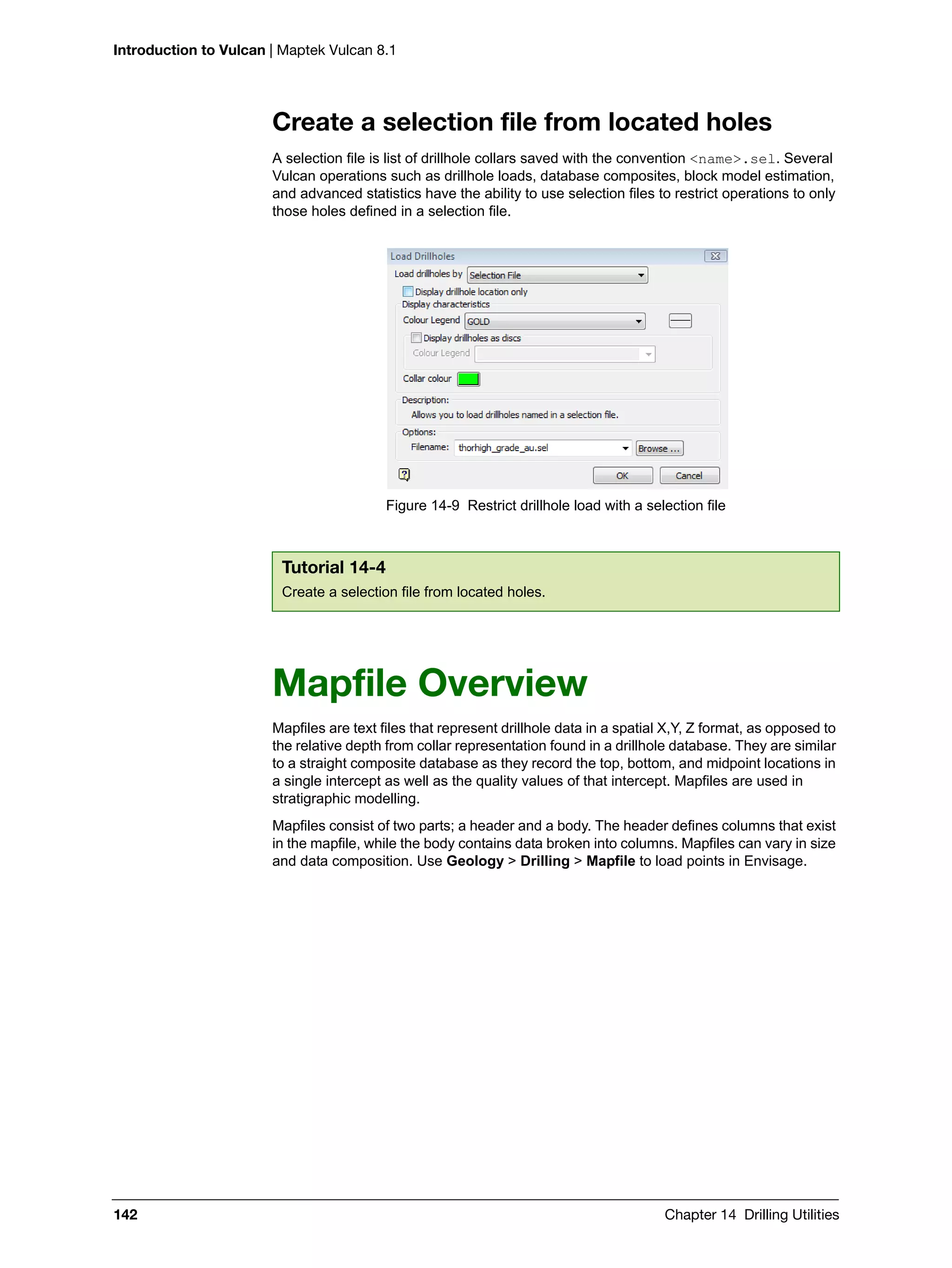 Introduction to Vulcan | Maptek Vulcan 8.1
142 Chapter 14 Drilling Utilities
Create a selection file from located holes
A selection file is list of drillhole collars saved with the convention <name>.sel. Several
Vulcan operations such as drillhole loads, database composites, block model estimation,
and advanced statistics have the ability to use selection files to restrict operations to only
those holes defined in a selection file.
Figure 14-9 Restrict drillhole load with a selection file
Mapfile Overview
Mapfiles are text files that represent drillhole data in a spatial X,Y, Z format, as opposed to
the relative depth from collar representation found in a drillhole database. They are similar
to a straight composite database as they record the top, bottom, and midpoint locations in
a single intercept as well as the quality values of that intercept. Mapfiles are used in
stratigraphic modelling.
Mapfiles consist of two parts; a header and a body. The header defines columns that exist
in the mapfile, while the body contains data broken into columns. Mapfiles can vary in size
and data composition. Use Geology > Drilling > Mapfile to load points in Envisage.
Tutorial 14-4
Create a selection file from located holes.
 
