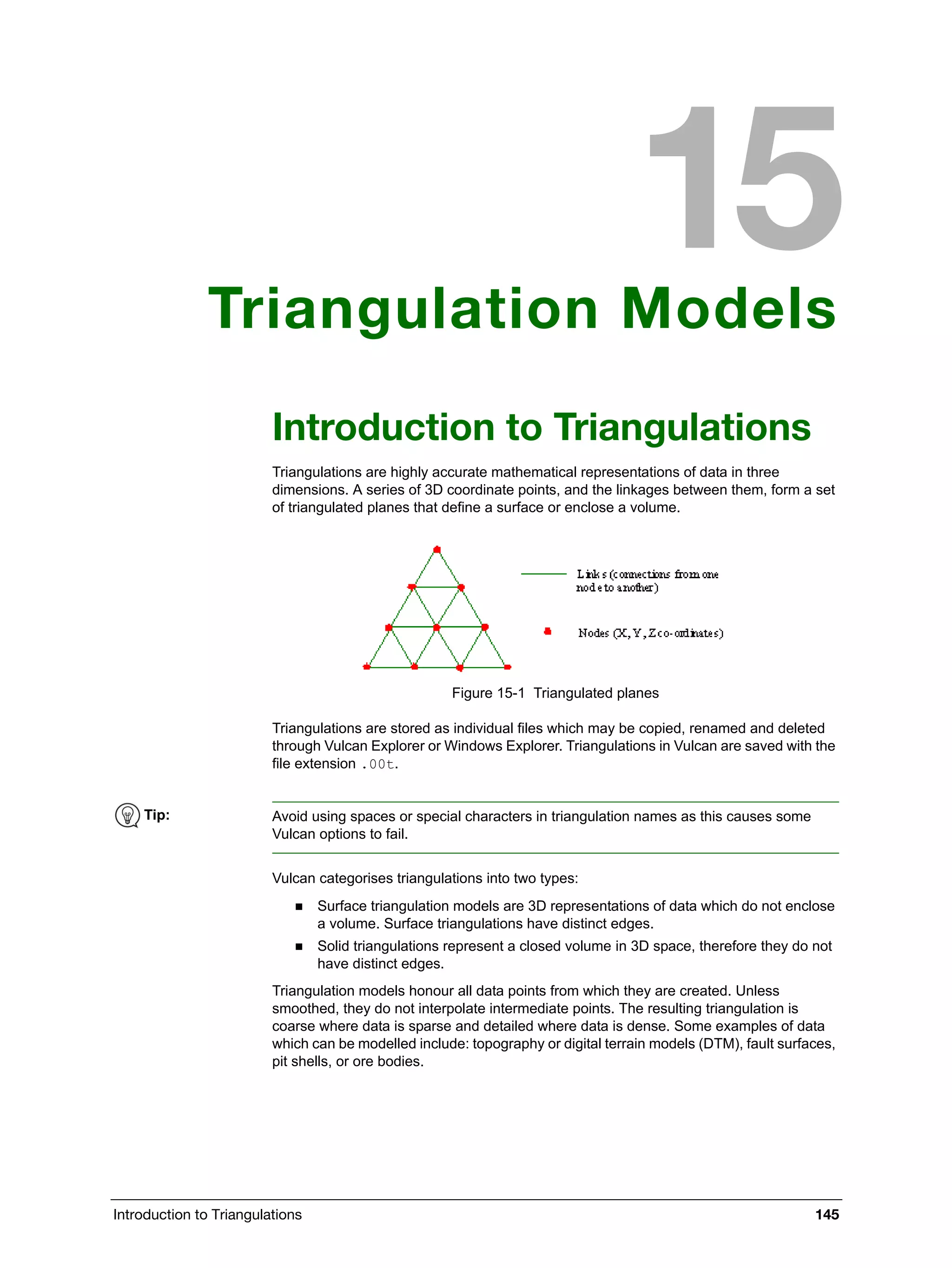 Introduction to Triangulations 145
Triangulation Models
Introduction to Triangulations
Triangulations are highly accurate mathematical representations of data in three
dimensions. A series of 3D coordinate points, and the linkages between them, form a set
of triangulated planes that define a surface or enclose a volume.
Figure 15-1 Triangulated planes
Triangulations are stored as individual files which may be copied, renamed and deleted
through Vulcan Explorer or Windows Explorer. Triangulations in Vulcan are saved with the
file extension .00t.
Vulcan categorises triangulations into two types:
 Surface triangulation models are 3D representations of data which do not enclose
a volume. Surface triangulations have distinct edges.
 Solid triangulations represent a closed volume in 3D space, therefore they do not
have distinct edges.
Triangulation models honour all data points from which they are created. Unless
smoothed, they do not interpolate intermediate points. The resulting triangulation is
coarse where data is sparse and detailed where data is dense. Some examples of data
which can be modelled include: topography or digital terrain models (DTM), fault surfaces,
pit shells, or ore bodies.
Tip: Avoid using spaces or special characters in triangulation names as this causes some
Vulcan options to fail.
 