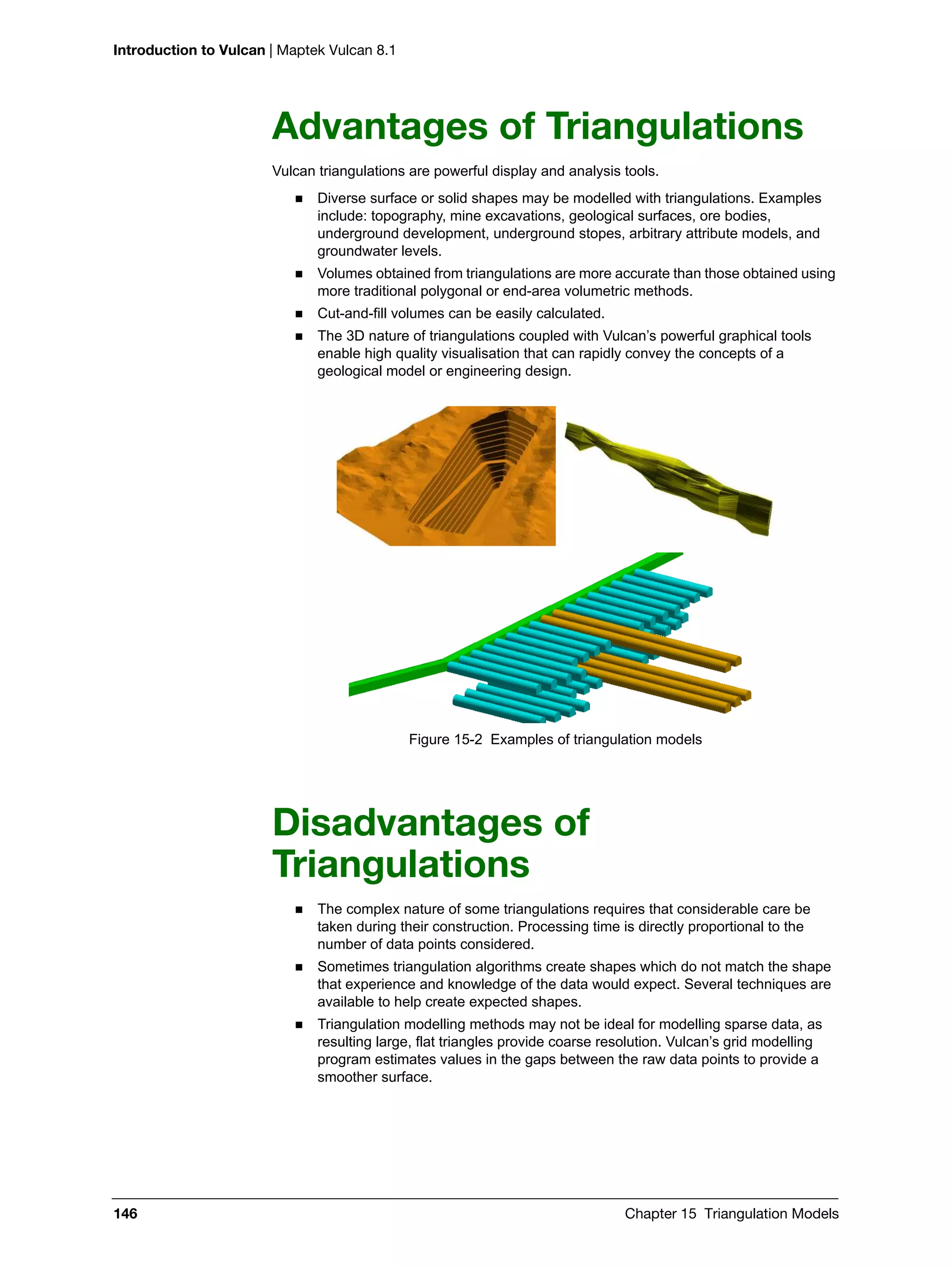 Introduction to Vulcan | Maptek Vulcan 8.1
146 Chapter 15 Triangulation Models
Advantages of Triangulations
Vulcan triangulations are powerful display and analysis tools.
 Diverse surface or solid shapes may be modelled with triangulations. Examples
include: topography, mine excavations, geological surfaces, ore bodies,
underground development, underground stopes, arbitrary attribute models, and
groundwater levels.
 Volumes obtained from triangulations are more accurate than those obtained using
more traditional polygonal or end-area volumetric methods.
 Cut-and-fill volumes can be easily calculated.
 The 3D nature of triangulations coupled with Vulcan’s powerful graphical tools
enable high quality visualisation that can rapidly convey the concepts of a
geological model or engineering design.
Figure 15-2 Examples of triangulation models
Disadvantages of
Triangulations
 The complex nature of some triangulations requires that considerable care be
taken during their construction. Processing time is directly proportional to the
number of data points considered.
 Sometimes triangulation algorithms create shapes which do not match the shape
that experience and knowledge of the data would expect. Several techniques are
available to help create expected shapes.
 Triangulation modelling methods may not be ideal for modelling sparse data, as
resulting large, flat triangles provide coarse resolution. Vulcan’s grid modelling
program estimates values in the gaps between the raw data points to provide a
smoother surface.
 