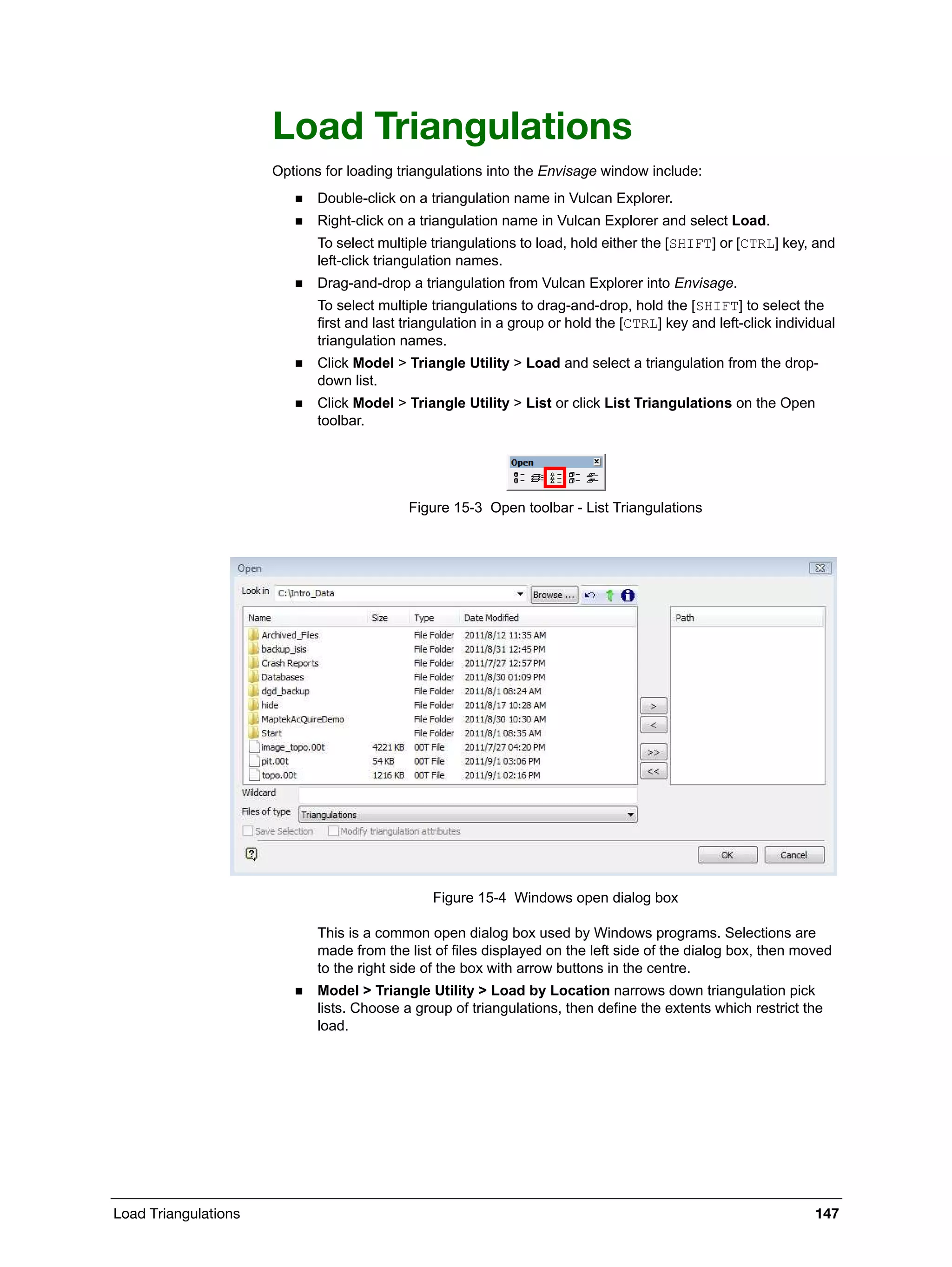 Load Triangulations 147
Load Triangulations
Options for loading triangulations into the Envisage window include:
 Double-click on a triangulation name in Vulcan Explorer.
 Right-click on a triangulation name in Vulcan Explorer and select Load.
To select multiple triangulations to load, hold either the [SHIFT] or [CTRL] key, and
left-click triangulation names.
 Drag-and-drop a triangulation from Vulcan Explorer into Envisage.
To select multiple triangulations to drag-and-drop, hold the [SHIFT] to select the
first and last triangulation in a group or hold the [CTRL] key and left-click individual
triangulation names.
 Click Model > Triangle Utility > Load and select a triangulation from the drop-
down list.
 Click Model > Triangle Utility > List or click List Triangulations on the Open
toolbar.
Figure 15-3 Open toolbar - List Triangulations
Figure 15-4 Windows open dialog box
This is a common open dialog box used by Windows programs. Selections are
made from the list of files displayed on the left side of the dialog box, then moved
to the right side of the box with arrow buttons in the centre.
 Model > Triangle Utility > Load by Location narrows down triangulation pick
lists. Choose a group of triangulations, then define the extents which restrict the
load.
 