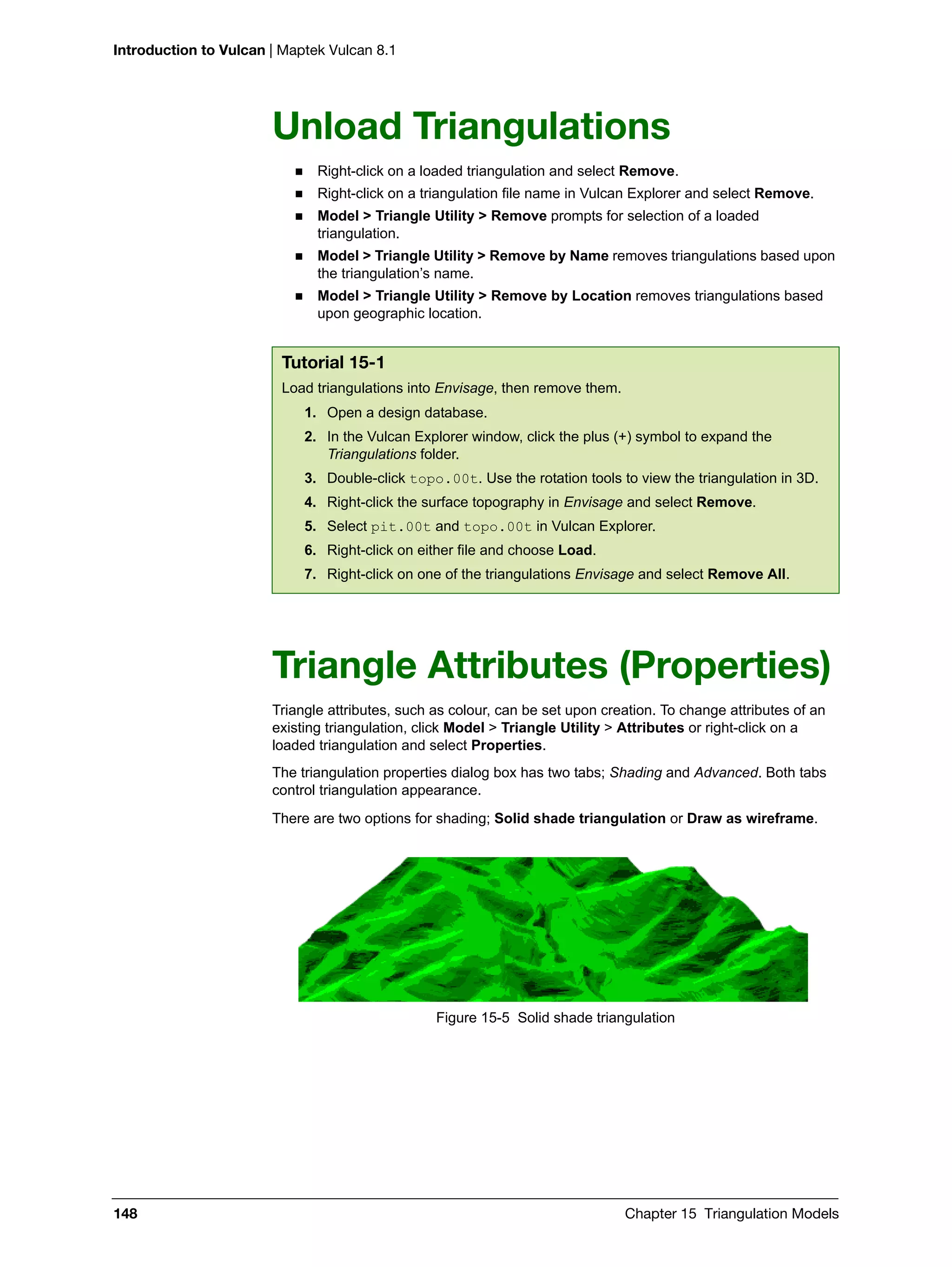 Introduction to Vulcan | Maptek Vulcan 8.1
148 Chapter 15 Triangulation Models
Unload Triangulations
 Right-click on a loaded triangulation and select Remove.
 Right-click on a triangulation file name in Vulcan Explorer and select Remove.
 Model > Triangle Utility > Remove prompts for selection of a loaded
triangulation.
 Model > Triangle Utility > Remove by Name removes triangulations based upon
the triangulation’s name.
 Model > Triangle Utility > Remove by Location removes triangulations based
upon geographic location.
Triangle Attributes (Properties)
Triangle attributes, such as colour, can be set upon creation. To change attributes of an
existing triangulation, click Model > Triangle Utility > Attributes or right-click on a
loaded triangulation and select Properties.
The triangulation properties dialog box has two tabs; Shading and Advanced. Both tabs
control triangulation appearance.
There are two options for shading; Solid shade triangulation or Draw as wireframe.
Figure 15-5 Solid shade triangulation
Tutorial 15-1
Load triangulations into Envisage, then remove them.
1. Open a design database.
2. In the Vulcan Explorer window, click the plus (+) symbol to expand the
Triangulations folder.
3. Double-click topo.00t. Use the rotation tools to view the triangulation in 3D.
4. Right-click the surface topography in Envisage and select Remove.
5. Select pit.00t and topo.00t in Vulcan Explorer.
6. Right-click on either file and choose Load.
7. Right-click on one of the triangulations Envisage and select Remove All.
 