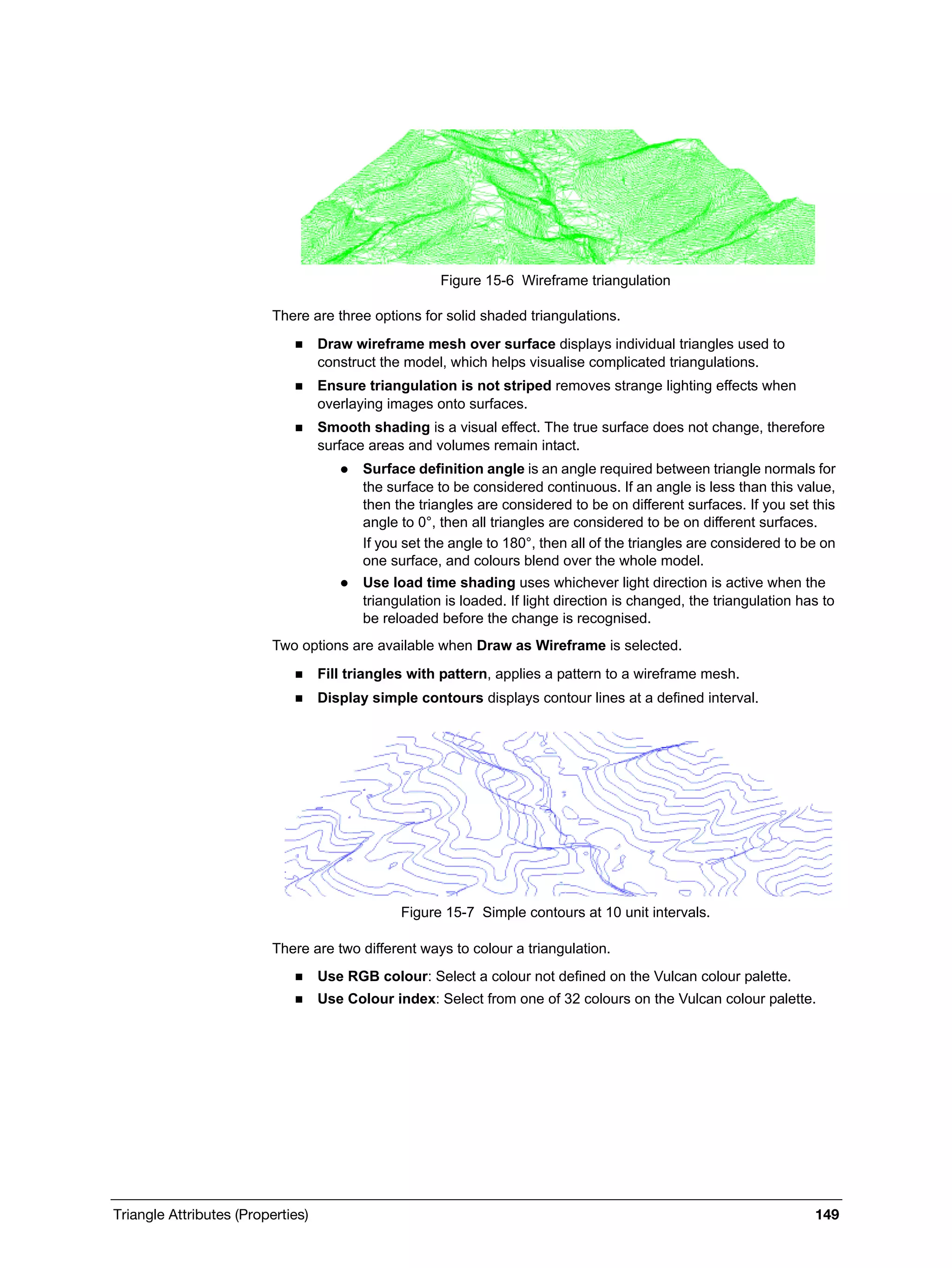 Triangle Attributes (Properties) 149
Figure 15-6 Wireframe triangulation
There are three options for solid shaded triangulations.
 Draw wireframe mesh over surface displays individual triangles used to
construct the model, which helps visualise complicated triangulations.
 Ensure triangulation is not striped removes strange lighting effects when
overlaying images onto surfaces.
 Smooth shading is a visual effect. The true surface does not change, therefore
surface areas and volumes remain intact.
 Surface definition angle is an angle required between triangle normals for
the surface to be considered continuous. If an angle is less than this value,
then the triangles are considered to be on different surfaces. If you set this
angle to 0°, then all triangles are considered to be on different surfaces.
If you set the angle to 180°, then all of the triangles are considered to be on
one surface, and colours blend over the whole model.
 Use load time shading uses whichever light direction is active when the
triangulation is loaded. If light direction is changed, the triangulation has to
be reloaded before the change is recognised.
Two options are available when Draw as Wireframe is selected.
 Fill triangles with pattern, applies a pattern to a wireframe mesh.
 Display simple contours displays contour lines at a defined interval.
Figure 15-7 Simple contours at 10 unit intervals.
There are two different ways to colour a triangulation.
 Use RGB colour: Select a colour not defined on the Vulcan colour palette.
 Use Colour index: Select from one of 32 colours on the Vulcan colour palette.
 