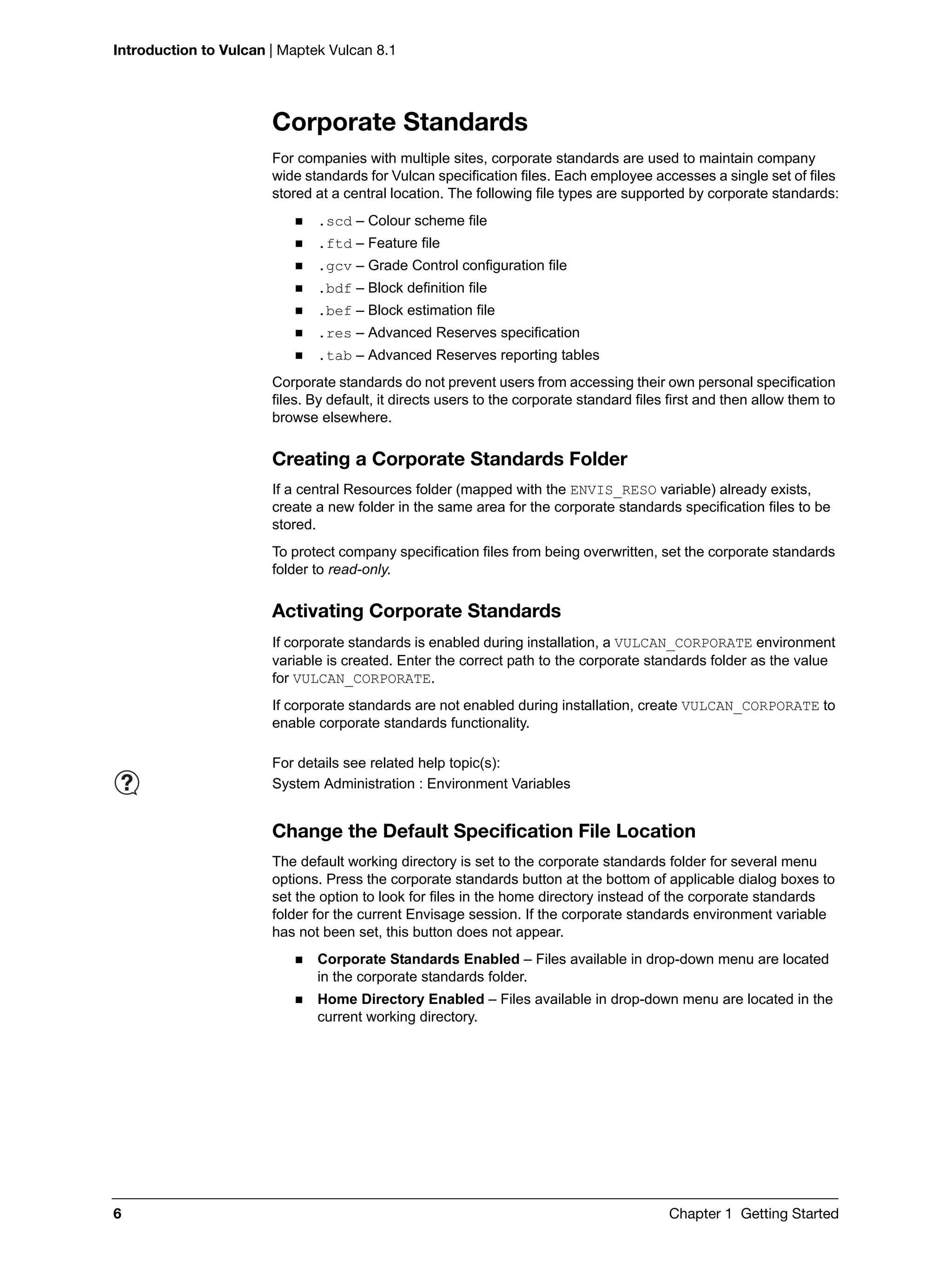 Introduction to Vulcan | Maptek Vulcan 8.1
6 Chapter 1 Getting Started
Corporate Standards
For companies with multiple sites, corporate standards are used to maintain company
wide standards for Vulcan specification files. Each employee accesses a single set of files
stored at a central location. The following file types are supported by corporate standards:
 .scd – Colour scheme file
 .ftd – Feature file
 .gcv – Grade Control configuration file
 .bdf – Block definition file
 .bef – Block estimation file
 .res – Advanced Reserves specification
 .tab – Advanced Reserves reporting tables
Corporate standards do not prevent users from accessing their own personal specification
files. By default, it directs users to the corporate standard files first and then allow them to
browse elsewhere.
Creating a Corporate Standards Folder
If a central Resources folder (mapped with the ENVIS_RESO variable) already exists,
create a new folder in the same area for the corporate standards specification files to be
stored.
To protect company specification files from being overwritten, set the corporate standards
folder to read-only.
Activating Corporate Standards
If corporate standards is enabled during installation, a VULCAN_CORPORATE environment
variable is created. Enter the correct path to the corporate standards folder as the value
for VULCAN_CORPORATE.
If corporate standards are not enabled during installation, create VULCAN_CORPORATE to
enable corporate standards functionality.
Change the Default Specification File Location
The default working directory is set to the corporate standards folder for several menu
options. Press the corporate standards button at the bottom of applicable dialog boxes to
set the option to look for files in the home directory instead of the corporate standards
folder for the current Envisage session. If the corporate standards environment variable
has not been set, this button does not appear.
 Corporate Standards Enabled – Files available in drop-down menu are located
in the corporate standards folder.
 Home Directory Enabled – Files available in drop-down menu are located in the
current working directory.
For details see related help topic(s):
System Administration : Environment Variables
 