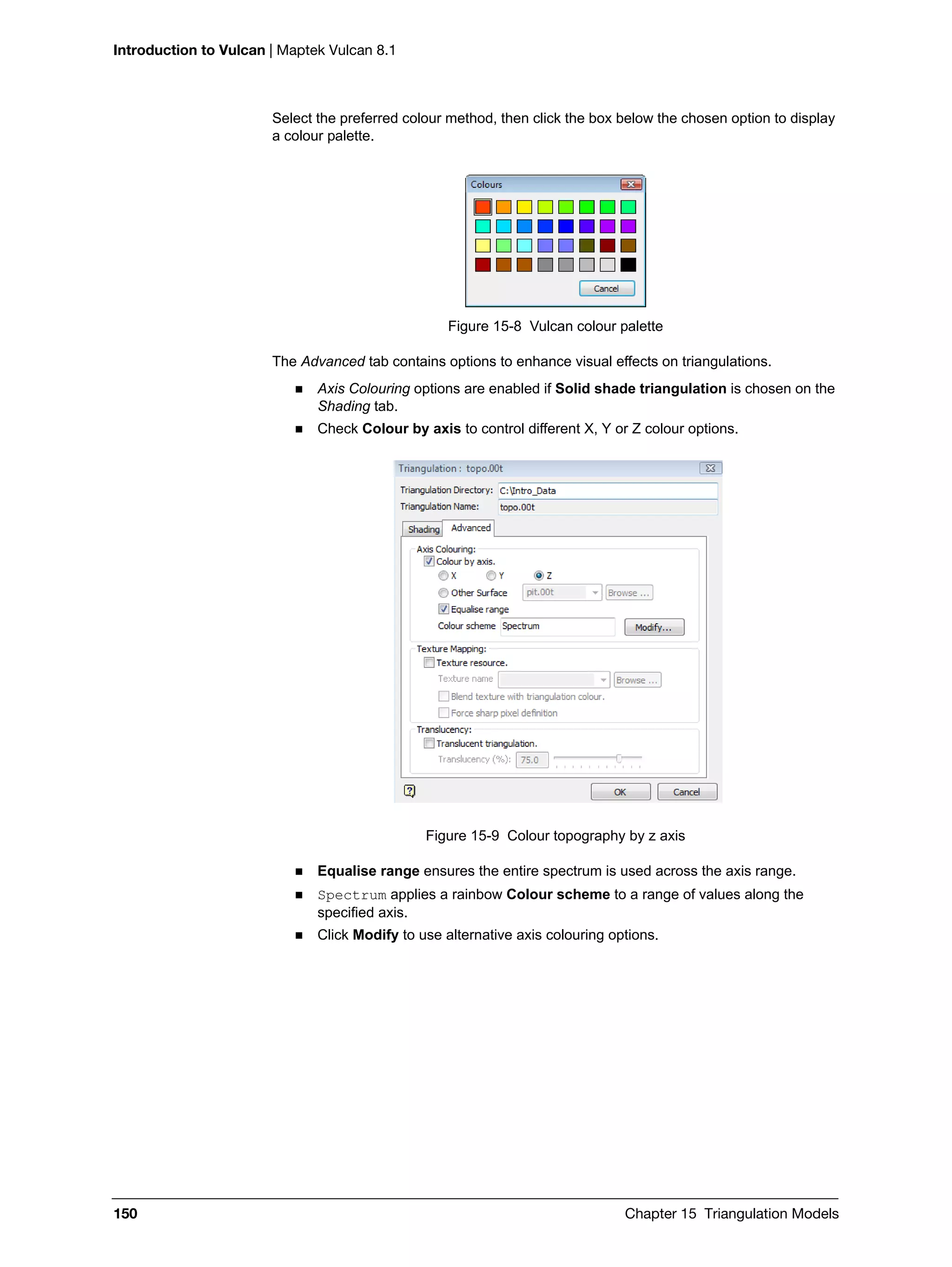Introduction to Vulcan | Maptek Vulcan 8.1
150 Chapter 15 Triangulation Models
Select the preferred colour method, then click the box below the chosen option to display
a colour palette.
Figure 15-8 Vulcan colour palette
The Advanced tab contains options to enhance visual effects on triangulations.
 Axis Colouring options are enabled if Solid shade triangulation is chosen on the
Shading tab.
 Check Colour by axis to control different X, Y or Z colour options.
Figure 15-9 Colour topography by z axis
 Equalise range ensures the entire spectrum is used across the axis range.
 Spectrum applies a rainbow Colour scheme to a range of values along the
specified axis.
 Click Modify to use alternative axis colouring options.
 