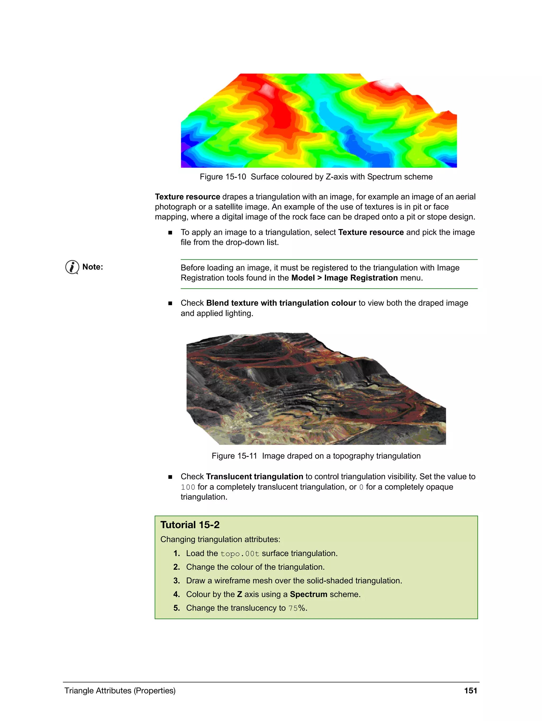 Triangle Attributes (Properties) 151
Figure 15-10 Surface coloured by Z-axis with Spectrum scheme
Texture resource drapes a triangulation with an image, for example an image of an aerial
photograph or a satellite image. An example of the use of textures is in pit or face
mapping, where a digital image of the rock face can be draped onto a pit or stope design.
 To apply an image to a triangulation, select Texture resource and pick the image
file from the drop-down list.
 Check Blend texture with triangulation colour to view both the draped image
and applied lighting.
Figure 15-11 Image draped on a topography triangulation
 Check Translucent triangulation to control triangulation visibility. Set the value to
100 for a completely translucent triangulation, or 0 for a completely opaque
triangulation.
Note: Before loading an image, it must be registered to the triangulation with Image
Registration tools found in the Model > Image Registration menu.
Tutorial 15-2
Changing triangulation attributes:
1. Load the topo.00t surface triangulation.
2. Change the colour of the triangulation.
3. Draw a wireframe mesh over the solid-shaded triangulation.
4. Colour by the Z axis using a Spectrum scheme.
5. Change the translucency to 75%.
 