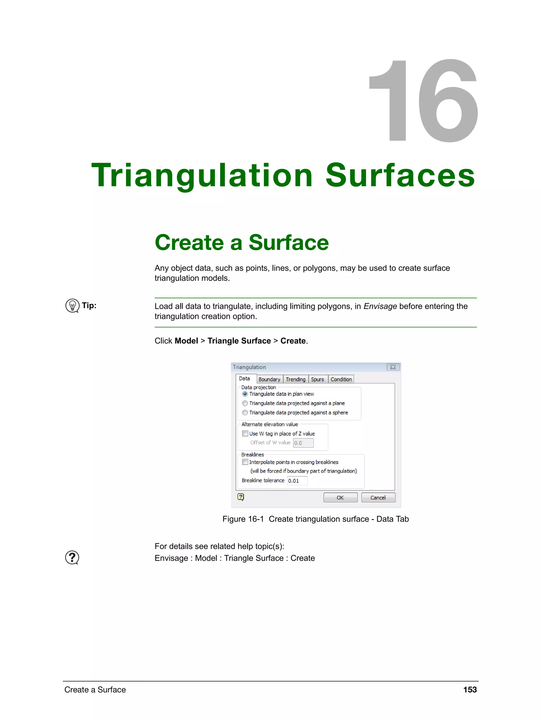 Create a Surface 153
Triangulation Surfaces
Create a Surface
Any object data, such as points, lines, or polygons, may be used to create surface
triangulation models.
Click Model > Triangle Surface > Create.
Figure 16-1 Create triangulation surface - Data Tab
Tip: Load all data to triangulate, including limiting polygons, in Envisage before entering the
triangulation creation option.
For details see related help topic(s):
Envisage : Model : Triangle Surface : Create
 