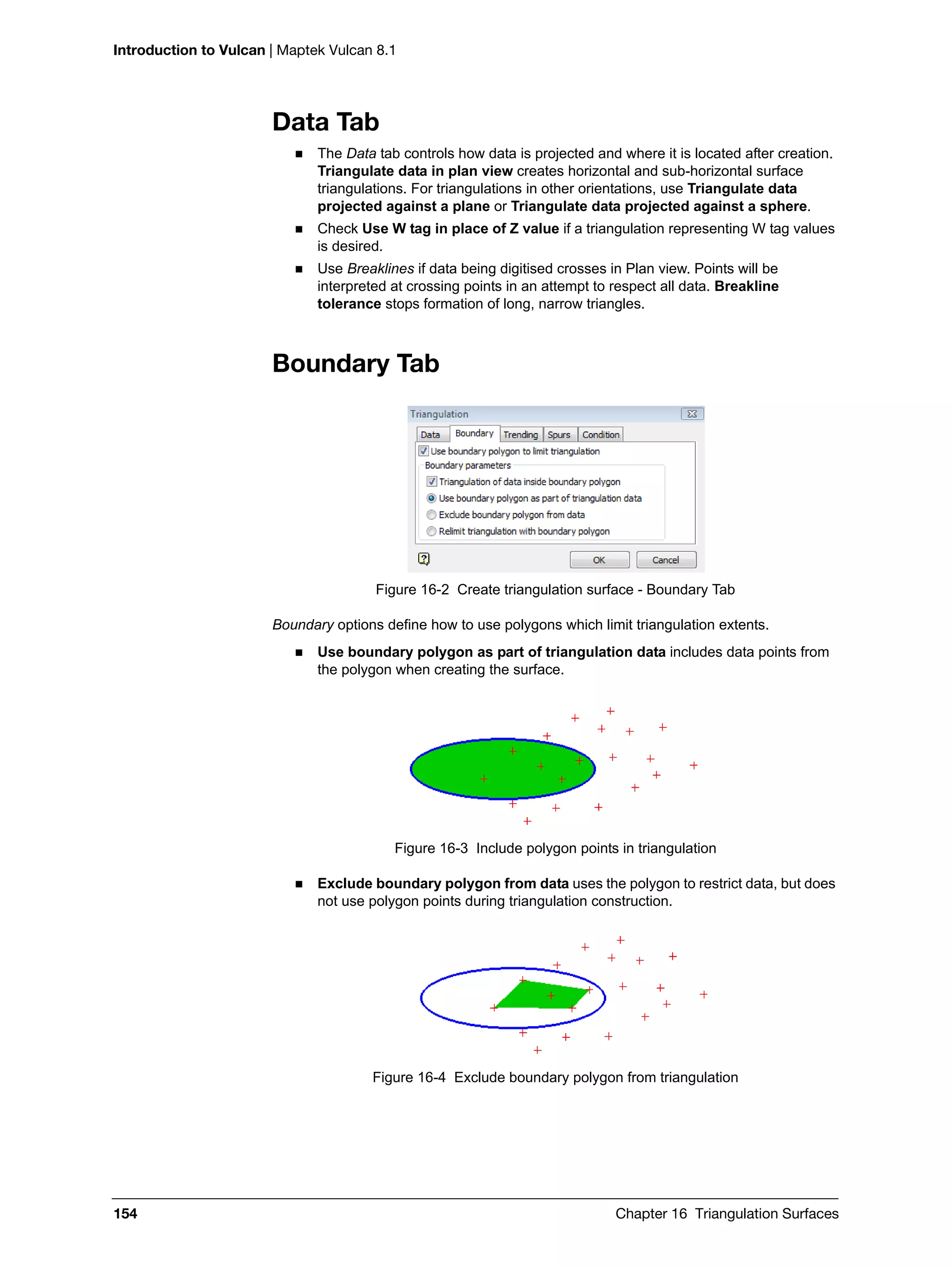 Introduction to Vulcan | Maptek Vulcan 8.1
154 Chapter 16 Triangulation Surfaces
Data Tab
 The Data tab controls how data is projected and where it is located after creation.
Triangulate data in plan view creates horizontal and sub-horizontal surface
triangulations. For triangulations in other orientations, use Triangulate data
projected against a plane or Triangulate data projected against a sphere.
 Check Use W tag in place of Z value if a triangulation representing W tag values
is desired.
 Use Breaklines if data being digitised crosses in Plan view. Points will be
interpreted at crossing points in an attempt to respect all data. Breakline
tolerance stops formation of long, narrow triangles.
Boundary Tab
Figure 16-2 Create triangulation surface - Boundary Tab
Boundary options define how to use polygons which limit triangulation extents.
 Use boundary polygon as part of triangulation data includes data points from
the polygon when creating the surface.
Figure 16-3 Include polygon points in triangulation
 Exclude boundary polygon from data uses the polygon to restrict data, but does
not use polygon points during triangulation construction.
Figure 16-4 Exclude boundary polygon from triangulation
 
