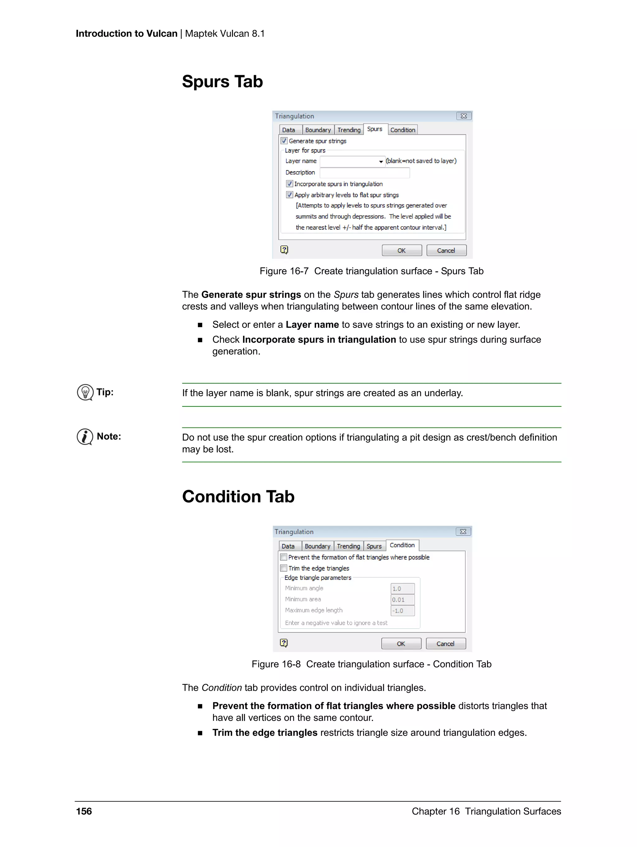 Introduction to Vulcan | Maptek Vulcan 8.1
156 Chapter 16 Triangulation Surfaces
Spurs Tab
Figure 16-7 Create triangulation surface - Spurs Tab
The Generate spur strings on the Spurs tab generates lines which control flat ridge
crests and valleys when triangulating between contour lines of the same elevation.
 Select or enter a Layer name to save strings to an existing or new layer.
 Check Incorporate spurs in triangulation to use spur strings during surface
generation.
Condition Tab
Figure 16-8 Create triangulation surface - Condition Tab
The Condition tab provides control on individual triangles.
 Prevent the formation of flat triangles where possible distorts triangles that
have all vertices on the same contour.
 Trim the edge triangles restricts triangle size around triangulation edges.
Tip: If the layer name is blank, spur strings are created as an underlay.
Note: Do not use the spur creation options if triangulating a pit design as crest/bench definition
may be lost.
 