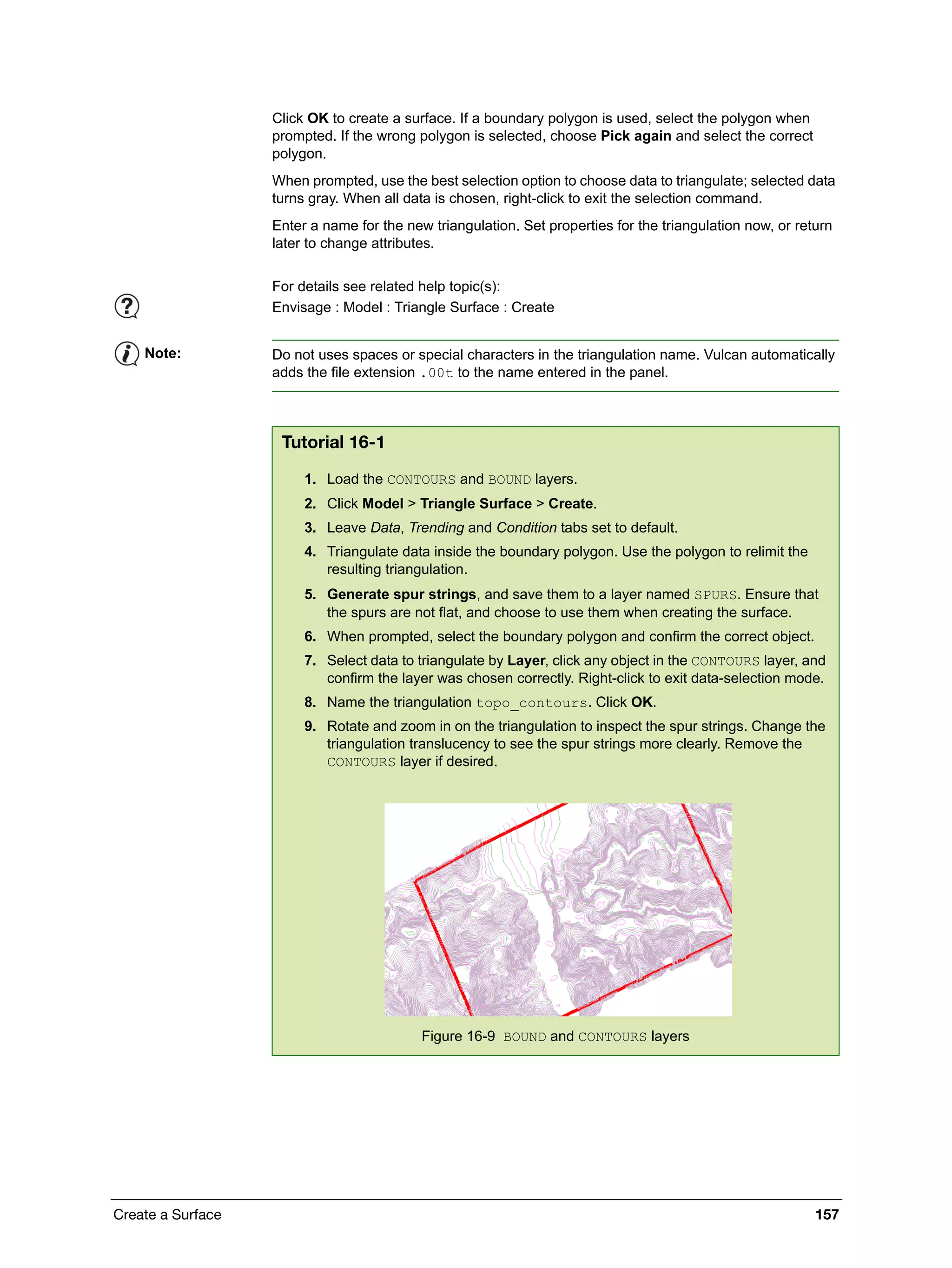 Create a Surface 157
Click OK to create a surface. If a boundary polygon is used, select the polygon when
prompted. If the wrong polygon is selected, choose Pick again and select the correct
polygon.
When prompted, use the best selection option to choose data to triangulate; selected data
turns gray. When all data is chosen, right-click to exit the selection command.
Enter a name for the new triangulation. Set properties for the triangulation now, or return
later to change attributes.
For details see related help topic(s):
Envisage : Model : Triangle Surface : Create
Note: Do not uses spaces or special characters in the triangulation name. Vulcan automatically
adds the file extension .00t to the name entered in the panel.
Tutorial 16-1
1. Load the CONTOURS and BOUND layers.
2. Click Model > Triangle Surface > Create.
3. Leave Data, Trending and Condition tabs set to default.
4. Triangulate data inside the boundary polygon. Use the polygon to relimit the
resulting triangulation.
5. Generate spur strings, and save them to a layer named SPURS. Ensure that
the spurs are not flat, and choose to use them when creating the surface.
6. When prompted, select the boundary polygon and confirm the correct object.
7. Select data to triangulate by Layer, click any object in the CONTOURS layer, and
confirm the layer was chosen correctly. Right-click to exit data-selection mode.
8. Name the triangulation topo_contours. Click OK.
9. Rotate and zoom in on the triangulation to inspect the spur strings. Change the
triangulation translucency to see the spur strings more clearly. Remove the
CONTOURS layer if desired.
Figure 16-9 BOUND and CONTOURS layers
 