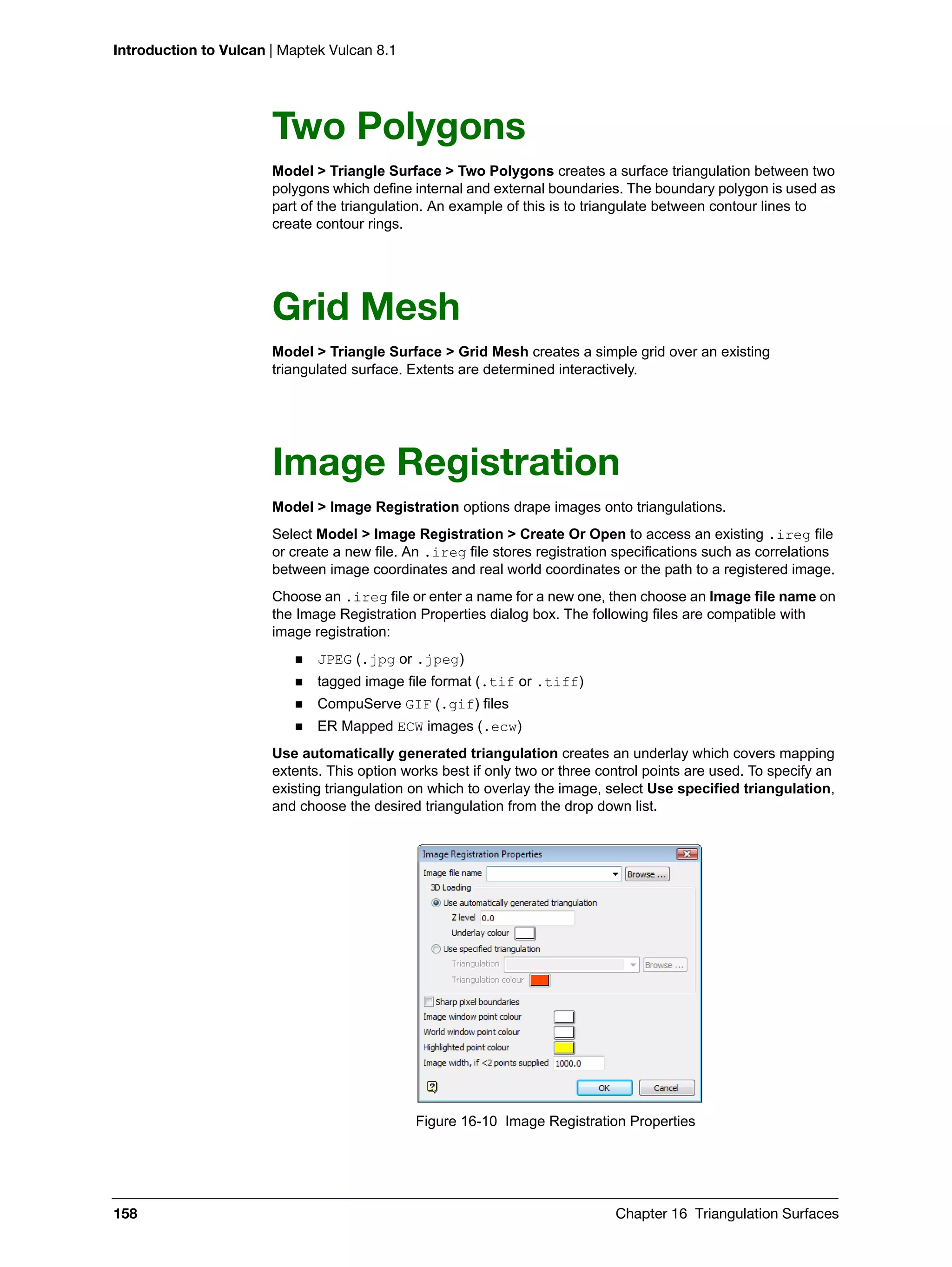 Introduction to Vulcan | Maptek Vulcan 8.1
158 Chapter 16 Triangulation Surfaces
Two Polygons
Model > Triangle Surface > Two Polygons creates a surface triangulation between two
polygons which define internal and external boundaries. The boundary polygon is used as
part of the triangulation. An example of this is to triangulate between contour lines to
create contour rings.
Grid Mesh
Model > Triangle Surface > Grid Mesh creates a simple grid over an existing
triangulated surface. Extents are determined interactively.
Image Registration
Model > Image Registration options drape images onto triangulations.
Select Model > Image Registration > Create Or Open to access an existing .ireg file
or create a new file. An .ireg file stores registration specifications such as correlations
between image coordinates and real world coordinates or the path to a registered image.
Choose an .ireg file or enter a name for a new one, then choose an Image file name on
the Image Registration Properties dialog box. The following files are compatible with
image registration:
 JPEG (.jpg or .jpeg)
 tagged image file format (.tif or .tiff)
 CompuServe GIF (.gif) files
 ER Mapped ECW images (.ecw)
Use automatically generated triangulation creates an underlay which covers mapping
extents. This option works best if only two or three control points are used. To specify an
existing triangulation on which to overlay the image, select Use specified triangulation,
and choose the desired triangulation from the drop down list.
Figure 16-10 Image Registration Properties
 